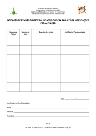 GOVERNO DO DISTRITO FEDERAL
SECRETARIA DE ESTADO DE EDUCAÇÃO
COORDENAÇÃO REGIONAL DE ENSINO DE TAGUATINGA
SERVIÇO ESPECIALIZADO DE APOIO À APRENDIZAGEM
37/36
MATERIAL DE APOIO DO SEAA TAGUATINGA: ORIENTAÇÕES PARA ATUAÇÃO
INDICAÇÃO DE REVISÃO DO MATERIAL DE APOIO DO SEAA TAGUATINGA: ORIENTAÇÕES
PARA ATUAÇÃO
Número da
Página
Número do
Item
Sugestão de revisão Justificativa/ Fundamentação
Data: ______/ _______/ _______________
Identificação do(s) profissional(ais):
Nome: ________________________________________________________________________________________________
Matrícula: _____________________________________________________________________________________________
Assinatura: ____________________________________________________________________________________________
 