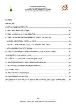 GOVERNO DO DISTRITO FEDERAL
SECRETARIA DE ESTADO DE EDUCAÇÃO
COORDENAÇÃO REGIONAL DE ENSINO DE TAGUATINGA
SERVIÇO ESPECIALIZADO DE APOIO À APRENDIZAGEM
5/36
MATERIAL DE APOIO DO SEAA TAGUATINGA: ORIENTAÇÕES PARA ATUAÇÃO
Sumário
APRESENTAÇÃO ...........................................................................................................................................................7
I. INFORMAÇÕES GERAIS IMPORTANTES .....................................................................................................................9
II. SOBRE O MAPEAMENTO INSTITUCIONAL................................................................................................................15
III - SOBRE A ASSESSORIA AO TRABALHO COLETIVO ................................................................................................17
IV - SOBRE O ACOMPANHAMENTO AO PROCESSO DE ENSINO E APRENDIZAGEM ...................................................18
IV.I. EIXO I – DISCUSSÃO DAS PRÁTICAS DE ENSINO .............................................................................................18
IV.II. EIXO II – INTERVENÇÃO NAS SITUAÇÕES DE QUEIXA ESCOLAR/ PAIQUE......................................................19
V- A EEAA COMO EQUIPE MULTIPROFISSIONAL.........................................................................................................24
VI - SOBRE OS ENCAMINHAMENTO DE ESTUDANTES E A SOLICITAÇÃO DE APOIO À EEAA......................................26
VII – AVALIAÇÃO E REAVALIAÇÃO PELA EEAA............................................................................................................27
VIII – SOBRE OS ESTUDANTES PÚBLICO DA EDUCAÇÃO ESPECIAL...........................................................................28
IX – SOBRE OS ESTUDANTES TFE, ANEE/ ENEE E DEMAIS ESTUDANTES..................................................................29
X – RELATÓRIO DE AVALIAÇÃO E INTERVENÇÃO EDUCACIONAL ..............................................................................30
XI – ESTUDO DE CASO ................................................................................................................................................32
XII – A SALA DE APOIO À APRENDIZAGEM ..................................................................................................................33
XIII – ORIENTAÇÕES SOBRE REGISTROS ...................................................................................................................34
INDICAÇÃO DE REVISÃO DO MATERIAL DE APOIO DO SEAA TAGUATINGA: ORIENTAÇÕES PARA ATUAÇÃO............37
 