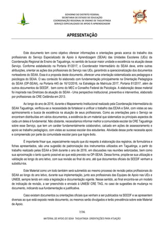 GOVERNO DO DISTRITO FEDERAL
SECRETARIA DE ESTADO DE EDUCAÇÃO
COORDENAÇÃO REGIONAL DE ENSINO DE TAGUATINGA
SERVIÇO ESPECIALIZADO DE APOIO À APRENDIZAGEM
7/36
MATERIAL DE APOIO DO SEAA TAGUATINGA: ORIENTAÇÕES PARA ATUAÇÃO
APRESENTAÇÃO
Este documento tem como objetivo oferecer informações e orientações gerais acerca do trabalho dos
profissionais do Serviço Especializado de Apoio à Aprendizagem (SEAA) das Unidades Escolares (UEs) da
Coordenação Regional de Ensino de Taguatinga, no sentido de buscar maior unidade e excelência na atuação desse
Serviço. Conforme estabelecido na Portaria 81/2017, o Coordenador Intermediário do SEAA deve, entre outras
atribuições, orientar as ações dos profissionais do Serviço nas UEs, garantindo a operacionalização dos documentos
norteadores do SEAA. Essa é a proposta deste documento, oferecer uma orientação sistematizada aos pedagogos e
psicólogos do SEAA. O seu conteúdo foi elaborado com fundamentação principalmente na Orientação Pedagógica
do SEAA (OP-SEAA), na Portaria 445 de 16/12/2016, na Estratégia de Matrícula 2017, Portaria 81/2017, além de
outros documentos da SEEDF, bem como do MEC e Conselho Federal de Psicologia. A elaboração desse material
foi inspirada nas Diretrizes da atuação do SEAA - Uma perspectiva institucional, preventiva e interventiva, elaborado
por profissionais da CRE Ceilândia em 2013.
Ao longo do ano de 2016, durante o Mapeamento Institucional realizado pela Coordenação Intermediária do
SEAA Taguatinga, verificou-se a necessidade de fortalecer e unificar o trabalho das EEAA e SAA, com vistas ao seu
aprimoramento e busca de excelência na atuação de seus profissionais. Como as orientações para o Serviço se
encontram distribuídas em vários documentos, a existência de um material que sistematize os principais aspectos de
cada um deles é fundamental. Não obstante, necessitamos informar melhor a comunidade escolar da CRE Taguatinga
sobre esse Serviço, que tem um caráter fundamentalmente colaborativo, calcado em ações de assessoramento e
apoio ao trabalho pedagógico, com vistas ao sucesso escolar dos estudantes. Atividade desse porte necessita apoio
e compreensão por parte da comunidade escolar para que logre êxito.
É importante frisar que, especialmente naquilo que diz respeito à elaboração dos registros, de formulários e
fichas apresentados, são uma sugestão de padronização dos instrumentos utilizados em Taguatinga, a partir do
trabalho realizado pelas EEAA e SAA durante o ano de 2016, em discussões nas reuniões setorizadas, bem como
sua aproximação o tanto quanto possível ao que está previsto na OP-SEAA. Dessa forma, propõe-se sua utilização e
validação ao longo do ano letivo, com sua revisão ao final do ano, até que documentos oficiais da SEEDF venham a
substituí-los.
Este Material como um todo também será submetido ao mesmo processo de revisão pelos profissionais do
SEAA ao longo do ano letivo, durante sua implementação, junto aos profissionais das Equipes de Apoio nas UEs e
UNIEB, sempre tendo em vista a legislação e documentação vigente. Nesse sentido, ao final encontra-se um modelo
de indicação de revisão, a ser preenchido e enviado à UNIEB/ CRE TAG, no caso de sugestões de mudança no
documento, indicando sua fundamentação e justificativa.
Caso existam documentos ou orientações oficiais que venham a ser publicados na SEEDF e se apresentem
diversas ao que está exposto neste documento, os mesmos serão divulgados e terão prevalência sobre este Material
de Apoio.
 