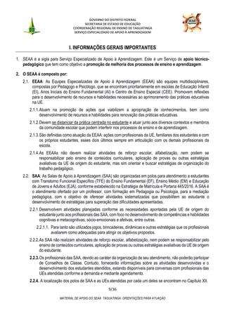 GOVERNO DO DISTRITO FEDERAL
SECRETARIA DE ESTADO DE EDUCAÇÃO
COORDENAÇÃO REGIONAL DE ENSINO DE TAGUATINGA
SERVIÇO ESPECIALIZADO DE APOIO À APRENDIZAGEM
9/36
MATERIAL DE APOIO DO SEAA TAGUATINGA: ORIENTAÇÕES PARA ATUAÇÃO
I. INFORMAÇÕES GERAIS IMPORTANTES
1. SEAA é a sigla para Serviço Especializado de Apoio à Aprendizagem. Este é um Serviço de apoio técnico-
pedagógico que tem como objetivo a promoção da melhoria dos processos de ensino e aprendizagem.
2. O SEAA é composto por:
2.1. EEAA: As Equipes Especializadas de Apoio à Aprendizagem (EEAA) são equipes multidisciplinares,
compostas por Pedagogo e Psicólogo, que se encontram prioritariamente em escolas de Educação Infantil
(EI), Anos Iniciais do Ensino Fundamental (AI) e Centro de Ensino Especial (CEE). Promovem reflexões
para o desenvolvimento de recursos e habilidades necessárias ao aprimoramento das práticas educativas
na UE.
2.1.1.Atuam na promoção de ações que viabilizem a apropriação de conhecimentos, bem como
desenvolvimento de recursos e habilidades para renovação das práticas educativas.
2.1.2.Devem se distanciar da prática centrada no estudante e atuar junto aos diversos contextos e membros
da comunidade escolar que podem interferir nos processos de ensino e de aprendizagem.
2.1.3.São definidas como atuação da EEAA: ações com profissionais da UE, familiares dos estudantes e com
os próprios estudantes, esses dois últimos sempre em articulação com os demais profissionais da
escola.
2.1.4.As EEAAs não devem realizar atividades de reforço escolar, alfabetização, nem podem se
responsabilizar pelo ensino de conteúdos curriculares, aplicação de provas ou outras estratégias
avaliativas da UE de origem do estudante, mas sim orientar e buscar estratégias de organização do
trabalho pedagógico.
2.2. SAA: As Salas de Apoio à Aprendizagem (SAA) são organizadas em polos para atendimento a estudantes
com Transtorno Funcional Específico (TFE) do Ensino Fundamental (EF), Ensino Médio (EM) e Educação
de Jovens e Adultos (EJA), conforme estabelecido na Estratégia de Matrícula e Portaria 445/2016. A SAA é
o atendimento ofertado por um professor, com formação em Pedagogia ou Psicologia, para a mediação
pedagógica, com o objetivo de oferecer atividades sistematizadas que possibilitem ao estudante o
desenvolvimento de estratégias para superação das dificuldades apresentadas.
2.2.1.Desenvolvem atividades planejadas conforme as necessidades apontadas pela UE de origem do
estudante junto aos profissionais das SAA, com foco no desenvolvimento de competências e habilidades
cognitivas e metacognitivas, sócio-emocionais e afetivas, entre outras.
2.2.1.1. Para tanto são utilizados jogos, brincadeiras, dinâmicas e outras estratégias que os profissionais
avaliarem como adequadas para atingir os objetivos propostos.
2.2.2.As SAA não realizam atividades de reforço escolar, alfabetização, nem podem se responsabilizar pelo
ensino de conteúdos curriculares, aplicação de provas ou outras estratégias avaliativas da UE de origem
do estudante.
2.2.3.Os profissionais das SAA, devido ao caráter da organização de seu atendimento, não poderão participar
de Conselhos de Classe. Contudo, fornecerão informações sobre as atividades desenvolvidas e o
desenvolvimento dos estudantes atendidos, estando disponíveis para conversas com profissionais das
UEs atendidas conforme a demanda e mediante agendamento.
2.2.4. A localização dos polos de SAA e as UEs atendidas por cada um deles se encontram no Capítulo XII.
 
