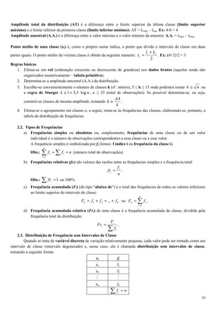 10
Amplitude total da distribuição (AT) é a diferença entre o limite superior da última classe (limite superior
máximo) e o limite inferior da primeira classe (limite inferior mínimo): AT = Lmáx – lmín. Ex: 4-0 = 4
Amplitude amostral (A.A.) é a diferença entre o valor máximo e o valor mínimo da amostra: A.A. = xmáx – xmín.
Ponto médio de uma classe (xi) é, como o próprio nome indica, o ponto que divide o intervalo de classe em duas
partes iguais. O ponto médio da i-ésima classe é obtido da seguinte maneira:
2
ii
i
Ll
x
+
= . Ex: (4+2)/2 = 3
Regras básicas
1. Efetua-se um rol (ordenação crescente ou decrescente de grandeza) nos dados brutos (aqueles ainda não
organizados numericamente – tabela primitiva).
2. Determina-se a amplitude amostral (A.A.) da distribuição.
3. Escolhe-se convenientemente o número de classes k (nº. inteiro), 5 ≤ k ≤ 15 onde podemos tomar nk ≅ ou
a regra de Sturges nk log3,31 ⋅+≅ , n ≥ 25 (total de observações). Se possível determina-se, ou seja,
constrói-se classes de mesma amplitude, tomando
k
AA
h ≅ .
4. Efetua-se o agrupamento em classes e, a seguir, toma-se às frequências das classes, elaborando-se, portanto, a
tabela de distribuição de frequências.
2.2. Tipos de Frequências
a) Frequências simples ou absolutas ou, simplesmente, frequências de uma classe ou de um valor
individual é o número de observações correspondentes a essa classe ou a esse valor.
A frequência simples é simbolizada por fi (lemos: f índice i ou frequência da classe i).
Obs.: nff i
k
i
i == ∑∑=1
(número total de observações).
b) Frequências relativas (fri) são valores das razões entre as frequências simples e a frequência total:
n
f
fr i
i = .
Obs.: ∑ =1ifr ou 100%.
c) Frequência acumulada (Fi) (do tipo “abaixo de”) é o total das frequências de todos os valores inferiores
ao limite superior do intervalo de classe:
kk fffF +++= ...21 ou ∑=
=
k
i
ik fF
1
.
d) Frequência acumulada relativa (Fri) de uma classe é a frequência acumulada da classe, dividida pela
frequência total da distribuição:
∑
=
i
i
i
f
F
Fr .
2.3. Distribuição de Frequência sem Intervalos de Classe
Quando se trata de variável discreta de variação relativamente pequena, cada valor pode ser tomado como um
intervalo de classe (intervalo degenerado) e, nesse caso, ela é chamada distribuição sem intervalos de classe,
tomando a seguinte forma:
xi fi
x1 f1
x2 f2
M M
xn fn
∑ = nfi
 