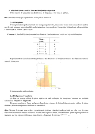 11
2.4. Representação Gráfica de uma Distribuição de Frequência
Outra maneira de apresentar uma distribuição de frequência é por meio de gráficos.
Obs.: não é necessário que seja a mesma escala para os dois eixos.
2.4.1.Histograma
O histograma é um gráfico formado por retângulos justapostos, tendo como base o intervalo de classe, sendo a
área de cada retângulo proporcional à frequência da classe correspondente. Esse gráfico foi idealizado pelo geneticista
e estatístico Karl Pearson (1857 - 1936).
Exemplo: A distribuição das notas dos trinta alunos de Estatística de uma escola está representada abaixo:
Classes
(notas)
if
0 2
2 4
4 6
6 8
8 10
4
5
12
8
1
Representando as classes da distribuição no eixo das abscissas e as frequências no eixo das ordenadas, temos o
seguinte histograma:
O histograma é a região colorida.
2.4.2.Polígono de Frequência
Ao ligar os pontos médios da parte superior de cada retângulo do histograma, obtemos um polígono
denominado polígono de frequência.
Devemos completar a figura (polígono), ligando os extremos da linha obtida aos pontos médios da classe
anterior à primeira e da posterior à última, da distribuição.
Obs.: No caso de termos uma variável essencialmente positiva, cuja distribuição se inicie no valor zero, devemos
considerar um intervalo anterior localizado no semi-eixo negativo. Porém, consideraremos apenas a parte positiva do
segmento que liga o ponto médio desse intervalo com a frequência do intervalo 0 ... .
 
