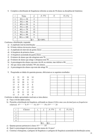18
8. Complete a distribuição de frequências referente as notas de 50 alunos na disciplina de Estatística:
i Notas if ifr (%) iF iFr (%)
1 20 |----- 30 2
2 30 |----- 40 4
3 40 |----- 50 6
4 50 |----- 60 8
5 60 |----- 70 12
6 70 |----- 80 10
7 80 |----- 90 6
8 90 |----- 100 2
ΣΣΣΣ = ΣΣΣΣ =100%
Conforme a distribuição, responda:
a) A amplitude total da distribuição; _______________________________________
b) O limite inferior da terceira classe; _______________________________________
c) A amplitude do intervalo da quinta classe; _________________________________
d) A frequência da primeira classe; _________________________________________
e) A frequência acumulada da quarta classe; __________________________________
f) O número de alunos que não atingiram nota 70; _____________________________
g) O número de alunos que atinge e ultrapassa nota 50; _________________________
h) A porcentagem dos alunos cuja nota é de 40, no mínimo, mas inferior a 80; _______
i) Até que classe estão incluídos 70% dos alunos; ______________________________
j) A porcentagem dos alunos cuja nota não atinge 50. _________________________
9. Pesquisadas as idades de quarenta pessoas, obtiveram-se os seguintes resultados:
4 21 13 16 14
22 12 18 13 11
10 14 20 6 15
17 8 10 17 8
10 22 18 15 23
23 9 6 13 17
6 10 21 12 14
12 5 15 18 4
Conforme os dados apresentados resolvam os itens abaixo:
a) Faça o rol dos dados acima;
b) Preencha a distribuição de frequência, utilizando as classes (Utilize uma casa decimal para as frequências
relativas): 4 9, 9 14, 14 19 e 19 24
i Classes ix if ifr (%) iF iFr (%)
1
2
3
4
ΣΣΣΣ = ΣΣΣΣ =
c) Quantas pessoas pertencem à classe 14 19?
d) Qual é a porcentagem de pessoas que têm menos de 14 anos?
e) Construa o histograma, o polígono de frequência e o polígono de frequência acumulada da distribuição acima.
 