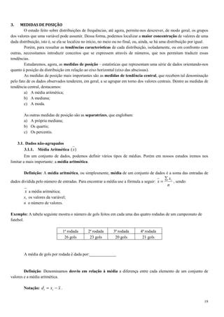 19
3. MEDIDAS DE POSIÇÃO
O estudo feito sobre distribuições de frequências, até agora, permite-nos descrever, de modo geral, os grupos
dos valores que uma variável pode assumir. Dessa forma, podemos localizar a maior concentração de valores de uma
dada distribuição, isto é, se ela se localiza no início, no meio ou no final, ou, ainda, se há uma distribuição por igual.
Porém, para ressaltar as tendências características de cada distribuição, isoladamente, ou em confronto com
outras, necessitamos introduzir conceitos que se expressem através de números, que nos permitam traduzir essas
tendências.
Estudaremos, agora, as medidas de posição – estatísticas que representam uma série de dados orientando-nos
quanto à posição da distribuição em relação ao eixo horizontal (eixo das abscissas).
As medidas de posição mais importantes são as medidas de tendência central, que recebem tal denominação
pelo fato de os dados observados tenderem, em geral, a se agrupar em torno dos valores centrais. Dentre as medidas de
tendência central, destacamos:
a) A média aritmética;
b) A mediana;
c) A moda.
As outras medidas de posição são as separatrizes, que englobam:
a) A própria mediana;
b) Os quartis;
c) Os percentis.
3.1. Dados não-agrupados
3.1.1. Média Aritmética )(x
Em um conjunto de dados, podemos definir vários tipos de médias. Porém em nossos estudos iremos nos
limitar a mais importante: a média aritmética.
Definição: A média aritmética, ou simplesmente, média de um conjunto de dados é a soma das entradas de
dados dividida pelo número de entradas. Para encontrar a média use a fórmula a seguir:
n
x
x i∑
= , sendo:
x a média aritmética;
xi os valores da variável;
n o número de valores.
Exemplo: A tabela seguinte mostra o número de gols feitos em cada uma das quatro rodadas de um campeonato de
futebol.
1ª rodada 2ª rodada 3ª rodada 4ª rodada
26 gols 23 gols 20 gols 21 gols
A média de gols por rodada é dada por:_____________
Definição: Denominamos desvio em relação à média a diferença entre cada elemento de um conjunto de
valores e a média aritmética.
Notação: xxd ii −= .
 