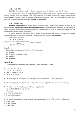20
3.1.2. Moda (Mo)
Definição: Denominamos moda o valor que ocorre com maior frequência em uma série de valores.
Para encontrarmos a moda, de acordo com a definição, basta procurar o valor que mais se repete, entretanto,
podemos encontrar séries nas quais não exista valor modal, isto é, nas quais nenhum valor apareça mais vezes que
outros (amodal). Em outros casos, ao contrário, pode haver dois ou mais valores de concentração. Dizemos, então,
que a série tem dois ou mais valores modais (bimodal ou plurimodal).
3.1.3. Mediana (Md)
Definição: A mediana é outra medida de posição definida como o número que se encontra no centro de uma
série de números, estando estes dispostos segundo uma ordem. Em outras palavras, a mediana de um conjunto de
valores, ordenados segundo uma ordem de grandeza, é o valor situado de tal forma no conjunto que o separa em dois
subconjuntos de mesmo número de elementos.
Se a série dada tiver um número par de termos, a mediana será, por definição, qualquer dos números
compreendidos entre os dois valores centrais da série. Convencionou-se utilizar o ponto médio.
Assim, a série de valores:
2, 4, 7, 8, 10, 12, 12, 14
tem para mediana a média aritmética entre ______ e _______.
Logo: 9
2
108
=
+
=Md .
Exemplo
Para os dados não agrupados, 1, 3, 3, 3, 4, 5, 6, 6, determinar:
a) A média
b) Os desvios em relação à média
c) A moda
d) A mediana.
EXERCÍCIOS
I. Considerando os conjuntos de dados: Calcule: a média, a mediana e a moda.
b) 3, 5, 2, 6, 5, 9, 5, 2, 8, 6
c) 20, 9, 7, 2, 12, 7, 20, 15, 7
d) 51,6; 48,7; 50,3; 49,5; 48,9
e) 15, 18, 20, 13, 10, 16, 14
1. Dê um exemplo, de um conjunto de 5 (cinco) dados, no qual a mediana e a moda sejam iguais.
2. Dê um exemplo, de um conjunto com 7 (sete) dados, no qual a amplitude total seja 10 e a mediana seja 6.
3. Os salários-hora de cinco funcionários de uma companhia são:
R$ 75, R$ 90, R$ 83, R$ 142 e R$ 88.
Determine:
a) A média dos salários-hora;
b) O salário-hora mediano.
4. As notas de um candidato, em seis provas de um concurso, foram: 8,4; 9,1; 7,2; 6,8; 8,7 e 7,2. Determine:
a) A nota média;
b) A nota mediana;
c) A nota modal.
 