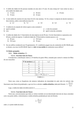 21
5. A média das idades de três pessoas reunidas em uma sala é 25 anos. Se uma criança de 5 anos entrar na sala, a
nova média das idades será:
a) 15 anos
b) 18 anos
c) 20 anos
d) 22 anos
e) 24 anos
6. A nota média dos meninos de uma classe foi 6,0 e das meninas, 7,0. Se a classe é composta de dezoito meninos e
doze meninas, então a nota média da classe foi:
a) 6,5 b) 7,2 c) 4,8 d) 6,4 e) 7,0
7. A média de um conjunto de valores iguais a uma constante é:
a) igual à unidade
b) zero
c) o valor da constante
d) igual à soma das constantes
8. A média das idades dos 11 funcionários de uma empresa era de 40 anos. Um dos funcionários se aposentou com
60 anos, saindo da empresa. A média de idade dos 10 funcionários restantes passou a ser:
a) 40 anos
b) 39,8 anos
c) 38,9 anos
d) 38 anos
e) 37,8 anos
9. Em um edifício residencial com 54 apartamentos, 36 condôminos pagam taxa de condomínio de R$ 380,00; para
os demais, essa taxa é de R$ 440,00. Qual é o valor da taxa média de condomínio nesse edifício?
3.2.Dados agrupados
3.2.1. Média Aritmética )(x
3.2.1.1. Sem Intervalos de Classes
Consideremos a distribuição relativa a 34 famílias de quatro filhos, tomando para variável o número de filhos
do sexo masculino:
Nº de meninos ( ix ) if ii fx
0 2
1 6
2 10
3 12
4 4
34=∑ if ______=∑ ii fx
TABELA 1.
Neste caso, como as frequências são números indicadores da intensidade de cada valor da variável, elas
funcionam como fatores de ponderação, o que nos leva a calcular a média aritmética, dada pela fórmula:
i
ii
f
fx
x
∑
∑
=
Logo, a média dos dados da tabela anterior é:________________
3.2.1.2. Com Intervalos de Classes
Neste caso, convencionamos que todos os valores incluídos em um determinado intervalo de classe coincidem
com o seu ponto médio, e determinamos a média aritmética ponderada por meio da fórmula:
i
ii
f
fx
x
∑
∑
=
onde xi é o ponto médio da classe.
 