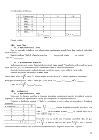 22
Considerando a distribuição:
i Estaturas (cm) if ix ii fx
1 150 |---- 154 4
2 154 |---- 158 9
3 158 |---- 162 11
4 162 |---- 166 8
5 166 |---- 170 5
6 170 |---- 174 3
______=∑ if ______=∑ ii fx
TABELA 2.
Calcule a média:____________
3.2.2. Moda (Mo)
3.2.2.1. Sem Intervalos de Classes
Uma vez agrupados os dados, é possível determinar imediatamente a moda: basta fixar o valor da variável de
maior frequência.
Na distribuição da Tabela 1, à frequência máxima _______ corresponde o valor ______ da variável.
Logo: Mo = __________.
3.2.2.2. Com Intervalos de Classes
A classe que apresenta a maior frequência é denominada classe modal. Pela definição, podemos afirmar que a
moda, neste caso, é o valor dominante que está compreendido entre os limites da classe modal.
O método mais simples para o cálculo da moda consiste em tomar o ponto médio da classe modal.
Damos a esse valor a denominação de moda bruta.
Temos, então:
2
**
Ll
Mo
+
= , onde: l*
é o limite inferior da classe modal; L*
é o limite superior da classe modal.
Assim, para a distribuição da Tabela 2, temos que a classe modal é i = _____, l*
= _______ e L*
= ________.
Logo,
2
**
Ll
Mo
+
= =_______=_______
3.2.3. Mediana (Md)
3.2.3.1. Sem Intervalos de Classes
Neste caso, é o bastante identificar a frequência acumulada imediatamente superior à metade da soma das
frequências. A mediana será aquele valor da variável que corresponde a tal frequência acumulada.
Tomemos a distribuição relativa à Tabela 1, completando-a com a coluna correspondente à frequência
acumulada:
Sendo:
2
if∑
= _______a menor frequência acumulada que supera esse
valor é _____, que corresponde ao valor ______ da variável, sendo este o
valor mediano. Logo: Md = _________.
Nota: No caso de existir uma frequência acumulada (Fi), tal que:
2
i
i
f
F
∑
= , a mediana será dada por:
2
1++
= ii xx
Md , isto é, mediana
será a média aritmética entre o valor da variável correspondente a essa frequência acumulada e a seguinte.
Nº de meninos (xi) if iF
0 2
1 6
2 10
3 12
4 4
34=∑ if
 