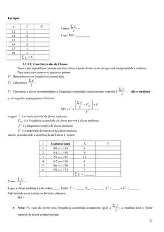 23
Exemplo
Temos:
2
if∑
=
Logo: Md = _________
3.2.3.2. Com Intervalos de Classes
Neste caso, o problema consiste em determinar o ponto do intervalo em que está compreendida a mediana.
Para tanto, executamos os seguintes passos:
1º) Determinamos as frequências acumuladas.
2º) Calculamos
2
if∑
.
3º) Marcamos a classe correspondente a frequência acumulada imediatamente superior à
2
if∑
– classe mediana –
e, em seguida, empregamos a fórmula:
*
*
.
* 2
f
hF
f
lMd
ant
i
×



−
∑
+=
na qual: *
l é o limite inferior da classe mediana;
.antF é a frequência acumulada da classe anterior à classe mediana;
*
f é a frequência simples da classe mediana;
*
h é a amplitude do intervalo da classe mediana.
Assim, considerando a distribuição da Tabela 2, temos:
i Estaturas (cm) if iF
1 150 |---- 154 4
2 154 |---- 158 9
3 158 |---- 162 11
4 162 |---- 166 8
5 166 |---- 170 5
6 170 |---- 174 3
______=∑ if
Como:
2
if∑
=
Logo, a classe mediana é a de ordem ____. Então: *
l = _____, .antF = ______, *
f = _____ e *
h = ______.
Substituindo esses valores na fórmula, obtemos:
Md =
Nota: No caso de existir uma frequência acumulada exatamente igual a
2
if∑
, a mediana será o limite
superior da classe correspondente.
ix if iF
12 1
14 2
15 1
16 2
17 1
20 1
8=∑ if
 