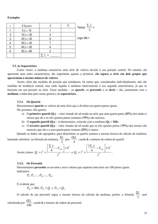 24
Exemplos
Temos:
2
if∑
=
Logo: Md =
3.3.As Separatrizes
Como vimos, a mediana caracteriza uma série de valores devido à sua posição central. No entanto, ela
apresenta uma outra característica, tão importante quanto a primeira: ela separa a série em dois grupos que
apresentam o mesmo número de valores.
Assim, além das medidas de posição que estudamos, há outras que, consideradas individualmente, não são
medidas de tendência central, mas estão ligadas à mediana relativamente à sua segunda característica, já que se
baseiam em sua posição na série. Essas medidas – os quartis, os percentis e os decis – são, juntamente com a
mediana, conhecidas pelo nome genérico de separatrizes.
3.3.1. Os Quartis
Denominamos quartis os valores de uma série que a dividem em quatro partes iguais.
Há, portanto, três quartis:
a) O primeiro quartil (Q1) – valor situado de tal modo na série que uma quarta parte (25%) dos dados é
menor que ele e as três quartas partes restantes (75%) são maiores.
b) O segundo quartil (Q2) – evidentemente, coincide com a mediana (Q2 = Md).
c) O terceiro quartil (Q3) – valor situado de tal modo que as três quartas partes (75%) dos termos são
menores que ele e a uma quarta parte restante (25%) é maior.
Quando os dados são agrupados, para determinar os quartis usamos a mesma técnica do cálculo da mediana,
bastando substituir, na fórmula da mediana,
2
ifΣ
por:
4
ifkΣ
, sendo k o número de ordem do quartil.
Assim, temos: *
*
.
*
1
4
f
hF
f
lQ
ant
i
×



−
∑
+= e *
*
.
*
3
4
3
f
hF
f
lQ
ant
i
×



−
∑
+= .
3.3.2. Os Percentis
Denominamos percentis os noventa e nove valores que separam uma série em 100 partes iguais.
Indicamos:
993221 ...,,...,,, PPPP .
É evidente que:
12550 , QPMdP == e 375 QP = .
O cálculo de um percentil segue a mesma técnica do cálculo da mediana, porém, a fórmula
2
ifΣ
será
substituída por
100
ifkΣ
, sendo k o número de ordem do percentil.
i Classes if iF
1 0 |---- 10 1
2 10 |---- 20 3
3 20 |---- 30 9
4 30 |---- 40 7
5 40 |---- 50 4
6 50 |---- 60 2
______=∑ if
 