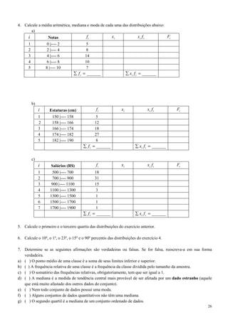 26
4. Calcule a média aritmética, mediana e moda de cada uma das distribuições abaixo:
a)
i Notas if ix ii fx iF
1 0 |---- 2 5
2 2 |---- 4 8
3 4 |---- 6 14
4 6 |---- 8 10
5 8 |---- 10 7
______=∑ if ______=∑ ii fx
b)
i Estaturas (cm) if ix ii fx iF
1 150 |---- 158 5
2 158 |---- 166 12
3 166 |---- 174 18
4 174 |---- 182 27
5 182 |---- 190 8
______=∑ if ______=∑ ii fx
c)
i Salários (R$) if ix ii fx iF
1 500 |---- 700 18
2 700 |---- 900 31
3 900 |---- 1100 15
4 1100 |---- 1300 3
5 1300 |---- 1500 1
6 1500 |---- 1700 1
7 1700 |---- 1900 1
______=∑ if ______=∑ ii fx
5. Calcule o primeiro e o terceiro quartis das distribuições do exercício anterior.
6. Calcule o 10º, o 1º, o 23º, o 15º e o 90º percentis das distribuições do exercício 4.
7. Determine se as seguintes afirmações são verdadeiras ou falsas. Se for falsa, reescreva-a em sua forma
verdadeira.
a) ( ) O ponto médio de uma classe é a soma de seus limites inferior e superior.
b) ( ) A frequência relativa de uma classe é a frequência da classe dividida pelo tamanho da amostra.
c) ( ) O somatório das frequências relativas, obrigatoriamente, tem que ser igual a 1.
d) ( ) A mediana é a medida de tendência central mais provável de ser afetada por um dado estranho (aquele
que está muito afastado dos outros dados do conjunto).
e) ( ) Nem todo conjunto de dados possui uma moda.
f) ( ) Alguns conjuntos de dados quantitativos não têm uma mediana.
g) ( ) O segundo quartil é a mediana de um conjunto ordenado de dados.
 