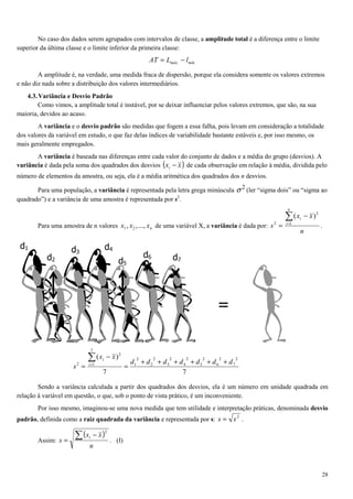 28
No caso dos dados serem agrupados com intervalos de classe, a amplitude total é a diferença entre o limite
superior da última classe e o limite inferior da primeira classe:
.. mínmáx lLAT −=
A amplitude é, na verdade, uma medida fraca de dispersão, porque ela considera somente os valores extremos
e não diz nada sobre a distribuição dos valores intermediários.
4.3.Variância e Desvio Padrão
Como vimos, a amplitude total é instável, por se deixar influenciar pelos valores extremos, que são, na sua
maioria, devidos ao acaso.
A variância e o desvio padrão são medidas que fogem a essa falha, pois levam em consideração a totalidade
dos valores da variável em estudo, o que faz delas índices de variabilidade bastante estáveis e, por isso mesmo, os
mais geralmente empregados.
A variância é baseada nas diferenças entre cada valor do conjunto de dados e a média do grupo (desvios). A
variância é dada pela soma dos quadrados dos desvios ( )xxi − de cada observação em relação à média, dividida pelo
número de elementos da amostra, ou seja, ela é a média aritmética dos quadrados dos n desvios.
Para uma população, a variância é representada pela letra grega minúscula 2
σ (ler “sigma dois” ou “sigma ao
quadrado”) e a variância de uma amostra é representada por s2
.
Para uma amostra de n valores nxxx ...,,, 21 de uma variável X, a variância é dada por:
n
xx
s
n
i
i∑=
−
= 1
2
2
)(
.
Sendo a variância calculada a partir dos quadrados dos desvios, ela é um número em unidade quadrada em
relação à variável em questão, o que, sob o ponto de vista prático, é um inconveniente.
Por isso mesmo, imaginou-se uma nova medida que tem utilidade e interpretação práticas, denominada desvio
padrão, definida como a raiz quadrada da variância e representada por s: 2
ss = .
Assim:
( )
n
xx
s
i∑ −
=
2
. (I)
=
d1
d2
d3
d4
d5
d6 d7
77
)( 2
7
2
6
2
5
2
4
2
3
2
2
2
1
7
1
2
2 ddddddd
xx
s i
i
++++++
=
−
=
∑=
 