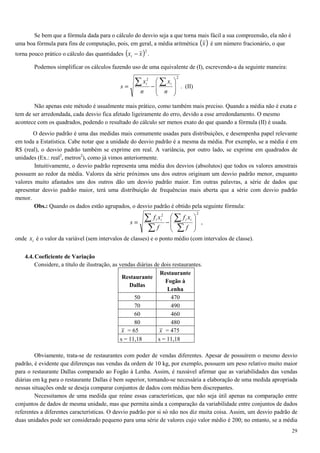 29
Se bem que a fórmula dada para o cálculo do desvio seja a que torna mais fácil a sua compreensão, ela não é
uma boa fórmula para fins de computação, pois, em geral, a média aritmética ( )x é um número fracionário, o que
torna pouco prático o cálculo das quantidades ( )2
xxi − .
Podemos simplificar os cálculos fazendo uso de uma equivalente de (I), escrevendo-a da seguinte maneira:
22








−=
∑∑
n
x
n
x
s
ii
. (II)
Não apenas este método é usualmente mais prático, como também mais preciso. Quando a média não é exata e
tem de ser arredondada, cada desvio fica afetado ligeiramente do erro, devido a esse arredondamento. O mesmo
acontece com os quadrados, podendo o resultado do cálculo ser menos exato do que quando a fórmula (II) é usada.
O desvio padrão é uma das medidas mais comumente usadas para distribuições, e desempenha papel relevante
em toda a Estatística. Cabe notar que a unidade do desvio padrão é a mesma da média. Por exemplo, se a média é em
R$ (real), o desvio padrão também se exprime em real. A variância, por outro lado, se exprime em quadrados de
unidades (Ex.: real2
, metros2
), como já vimos anteriormente.
Intuitivamente, o desvio padrão representa uma média dos desvios (absolutos) que todos os valores amostrais
possuem ao redor da média. Valores da série próximos uns dos outros originam um desvio padrão menor, enquanto
valores muito afastados uns dos outros dão um desvio padrão maior. Em outras palavras, a série de dados que
apresentar desvio padrão maior, terá uma distribuição de frequências mais aberta que a série com desvio padrão
menor.
Obs.: Quando os dados estão agrupados, o desvio padrão é obtido pela seguinte fórmula:
22








−=
∑
∑
∑
∑
f
xf
f
xf
s
iiii
,
onde ix é o valor da variável (sem intervalos de classes) e o ponto médio (com intervalos de classe).
4.4.Coeficiente de Variação
Considere, a título de ilustração, as vendas diárias de dois restaurantes.
Restaurante
Dallas
Restaurante
Fogão à
Lenha
50 470
70 490
60 460
80 480
x = 65 x = 475
s = 11,18 s = 11,18
Obviamente, trata-se de restaurantes com poder de vendas diferentes. Apesar de possuírem o mesmo desvio
padrão, é evidente que diferenças nas vendas da ordem de 10 kg, por exemplo, possuem um peso relativo muito maior
para o restaurante Dallas comparado ao Fogão à Lenha. Assim, é razoável afirmar que as variabilidades das vendas
diárias em kg para o restaurante Dallas é bem superior, tornando-se necessária a elaboração de uma medida apropriada
nessas situações onde se deseja comparar conjuntos de dados com médias bem discrepantes.
Necessitamos de uma medida que reúne essas características, que não seja útil apenas na comparação entre
conjuntos de dados de mesma unidade, mas que permita ainda a comparação da variabilidade entre conjuntos de dados
referentes a diferentes características. O desvio padrão por si só não nos diz muita coisa. Assim, um desvio padrão de
duas unidades pode ser considerado pequeno para uma série de valores cujo valor médio é 200; no entanto, se a média
 