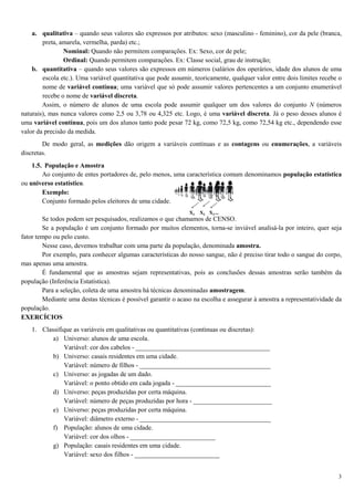 3
a. qualitativa – quando seus valores são expressos por atributos: sexo (masculino - feminino), cor da pele (branca,
preta, amarela, vermelha, parda) etc.;
Nominal: Quando não permitem comparações. Ex: Sexo, cor de pele;
Ordinal: Quando permitem comparações. Ex: Classe social, grau de instrução;
b. quantitativa – quando seus valores são expressos em números (salários dos operários, idade dos alunos de uma
escola etc.). Uma variável quantitativa que pode assumir, teoricamente, qualquer valor entre dois limites recebe o
nome de variável contínua; uma variável que só pode assumir valores pertencentes a um conjunto enumerável
recebe o nome de variável discreta.
Assim, o número de alunos de uma escola pode assumir qualquer um dos valores do conjunto N (números
naturais), mas nunca valores como 2,5 ou 3,78 ou 4,325 etc. Logo, é uma variável discreta. Já o peso desses alunos é
uma variável contínua, pois um dos alunos tanto pode pesar 72 kg, como 72,5 kg, como 72,54 kg etc., dependendo esse
valor da precisão da medida.
De modo geral, as medições dão origem a variáveis contínuas e as contagens ou enumerações, a variáveis
discretas.
1.5. População e Amostra
Ao conjunto de entes portadores de, pelo menos, uma característica comum denominamos população estatística
ou universo estatístico.
Exemplo:
Conjunto formado pelos eleitores de uma cidade.
Se todos podem ser pesquisados, realizamos o que chamamos de CENSO.
Se a população é um conjunto formado por muitos elementos, torna-se inviável analisá-la por inteiro, quer seja
fator tempo ou pelo custo.
Nesse caso, devemos trabalhar com uma parte da população, denominada amostra.
Por exemplo, para conhecer algumas características do nosso sangue, não é preciso tirar todo o sangue do corpo,
mas apenas uma amostra.
É fundamental que as amostras sejam representativas, pois as conclusões dessas amostras serão também da
população (Inferência Estatística).
Para a seleção, coleta de uma amostra há técnicas denominadas amostragem.
Mediante uma destas técnicas é possível garantir o acaso na escolha e assegurar à amostra a representatividade da
população.
EXERCÍCIOS
1. Classifique as variáveis em qualitativas ou quantitativas (contínuas ou discretas):
a) Universo: alunos de uma escola.
Variável: cor dos cabelos - _________________________________________
b) Universo: casais residentes em uma cidade.
Variável: número de filhos - ________________________________________
c) Universo: as jogadas de um dado.
Variável: o ponto obtido em cada jogada - _____________________________
d) Universo: peças produzidas por certa máquina.
Variável: número de peças produzidas por hora - ________________________
e) Universo: peças produzidas por certa máquina.
Variável: diâmetro externo - ________________________________________
f) População: alunos de uma cidade.
Variável: cor dos olhos - __________________________
g) População: casais residentes em uma cidade.
Variável: sexo dos filhos - __________________________
 