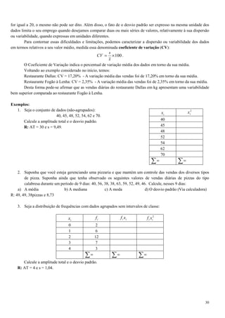 30
for igual a 20, o mesmo não pode ser dito. Além disso, o fato de o desvio padrão ser expresso na mesma unidade dos
dados limita o seu emprego quando desejamos comparar duas ou mais séries de valores, relativamente à sua dispersão
ou variabilidade, quando expressas em unidades diferentes.
Para contornar essas dificuldades e limitações, podemos caracterizar a dispersão ou variabilidade dos dados
em termos relativos a seu valor médio, medida essa denominada coeficiente de variação (CV):
100×=
x
s
CV .
O Coeficiente de Variação indica o percentual de variação média dos dados em torno da sua média.
Voltando ao exemplo considerado no início, temos:
Restaurante Dallas: CV = 17,20% - A variação média das vendas foi de 17,20% em torno da sua média.
Restaurante Fogão à Lenha: CV = 2,35% - A variação média das vendas foi de 2,35% em torno da sua média.
Desta forma pode-se afirmar que as vendas diárias do restaurante Dallas em kg apresentam uma variabilidade
bem superior comparada ao restaurante Fogão à Lenha.
Exemplos:
1. Seja o conjunto de dados (não-agrupados):
40, 45, 48, 52, 54, 62 e 70.
Calcule a amplitude total e o desvio padrão.
R: AT = 30 e s = 9,49.
2. Suponha que você esteja gerenciando uma pizzaria e que mantém um controle das vendas dos diversos tipos
de pizza. Suponha ainda que tenha observado os seguintes valores de vendas diárias de pizzas do tipo
calabresa durante um período de 9 dias: 40, 56, 38, 38, 63, 59, 52, 49, 46. Calcule, nesses 9 dias:
a) A média b) A mediana c) A moda d) O desvio padrão (Via calculadora)
R: 49, 49, 38pizzas e 8,73
3. Seja a distribuição de frequências com dados agrupados sem intervalos de classe:
ix if ii xf 2
ii xf
0 2
1 6
2 12
3 7
4 3
∑= ∑= ∑=
Calcule a amplitude total e o desvio padrão.
R: AT = 4 e s = 1,04.
ix
2
ix
40
45
48
52
54
62
70
∑= ∑=
 