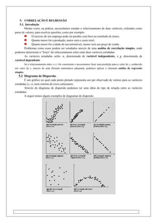 5. CORRELAÇÃO E REGRESSÃO
5.1. Introdução
Muitas vezes, na prática, necessitamos estudar o relacionamento de duas variáveis, coletadas como
pares de valores, para resolver questões, como por exemplo:
O sucesso de um emprego pode ser predito com base no resultado
Quanto maior for a produção, maior será o custo total;
Quanto maior for a idade de um automóvel, menor será seu preço de venda.
Problemas como esses podem ser estudados através
podemos determinar a “força” do relacionamento entre estas duas variáveis estudadas.
As variáveis estudadas serão:
variável dependente.
Se o relacionamento entre x e y
um valor de x, através de uma fórmula matemática adequada, podemos aplicar a chamada
simples.
5.2 Diagrama de Dispersão
É um gráfico no qual cada ponto plotado representa um par observado de valores para as va
estudadas (x, y), num sistema de eixos cartesianos.
Através do diagrama de dispersão podemos ter uma idéia do tipo de relação entre as variáveis
estudadas.
A seguir temos alguns exemplos de diagramas de dispersão.
CORRELAÇÃO E REGRESSÃO
Muitas vezes, na prática, necessitamos estudar o relacionamento de duas variáveis, coletadas como
pares de valores, para resolver questões, como por exemplo:
O sucesso de um emprego pode ser predito com base no resultado de testes;
Quanto maior for a produção, maior será o custo total;
Quanto maior for a idade de um automóvel, menor será seu preço de venda.
Problemas como esses podem ser estudados através de uma análise de correlação simples
orça” do relacionamento entre estas duas variáveis estudadas.
As variáveis estudadas serão: x, denominada de variável independente
y for consistente e necessitamos fazer uma predição para o valor de
, através de uma fórmula matemática adequada, podemos aplicar a chamada
É um gráfico no qual cada ponto plotado representa um par observado de valores para as va
), num sistema de eixos cartesianos.
Através do diagrama de dispersão podemos ter uma idéia do tipo de relação entre as variáveis
A seguir temos alguns exemplos de diagramas de dispersão.
Muitas vezes, na prática, necessitamos estudar o relacionamento de duas variáveis, coletadas como
de testes;
Quanto maior for a idade de um automóvel, menor será seu preço de venda.
análise de correlação simples, onde
orça” do relacionamento entre estas duas variáveis estudadas.
variável independente, e y, denominada de
para o valor de y, conhecido
, através de uma fórmula matemática adequada, podemos aplicar a chamada análise de regressão
É um gráfico no qual cada ponto plotado representa um par observado de valores para as variáveis
Através do diagrama de dispersão podemos ter uma idéia do tipo de relação entre as variáveis
 