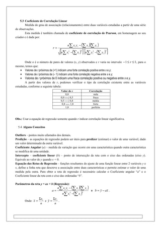 5.3 Coeficiente de Correlação Linear
Medida do grau de associação (relacionamento) entre duas variáveis estudadas a partir de uma série
de observações.
Esta medida é também chamada de coeficiente de correlação de Pearson, em homenagem ao seu
criador e é dada por:
( )( )
( )[ ] ( )[ ]2222
∑∑∑∑
∑ ∑∑
−−
−
=
iiii
iiii
yynxxn
yxyxn
r
Onde n é o número de pares de valores (x, y) observados e r varia no intervalo 11 ≤≤− r , para o
mesmo, temos que:
• Valores de r próximos de (+1) indicam uma forte correlação positiva entre x e y;
• Valores de r próximos de (– 1) indicam uma forte correlação negativa entre x e y;
• Valores de r próximos de 0 indicam uma fraca correlação positiva ou negativa entre x e y.
A partir dos valores de r, podemos verificar o tipo da correlação existente entre as variáveis
estudadas, conforme a seguinte tabela:
Obs.: Usar a equação de regressão somente quando r indicar correlação linear significativa.
5.4 Alguns Conceitos
Outliers – pontos muito afastados dos demais.
Predição – as equações de regressão podem ser úteis para predizer (estimar) o valor de uma variável, dado
um valor determinado da outra variável.
Coeficiente Angular (a) – medida da variação que ocorre em uma característica quando outra característica
se modifica de uma unidade.
Intercepto – coeficiente linear (b) – ponto de intersecção da reta com o eixo das ordenadas (eixo y).
Equivale ao valor de y quando x = 0.
Equação das Retas de Regressão – funções resultantes do ajuste de uma função linear entre 2 variáveis y e
x, define a linha reta que descreve a associação entre duas características e permite estimar o valor de uma
medida pela outra. Para obter a reta de regressão é necessário calcular o Coeficiente angular “a” e o
Coeficiente linear da reta com o eixo das ordenadas “b”.
Parâmetros da reta y = ax + b (Regressão):
( )( )
( )22
∑∑
∑ ∑∑
−
−
=
ii
iiii
xxn
yxyxn
a e xayb −= .
Onde:
n
x
x iΣ
= e
n
y
y iΣ
= .
Valor de r Correlação
0,0 nula
0,0 ----| 0,5 fraca
0,5 ----| 0,8 média
0,8 ---- 1,0 forte
1,0 perfeita
 
