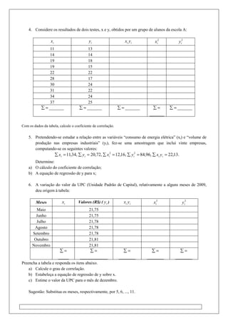 4. Considere os resultados de dois testes, x e y, obtidos por um grupo de alunos da escola A:
ix iy ii yx 2
ix 2
iy
11 13
14 14
19 18
19 15
22 22
28 17
30 24
31 22
34 24
37 25
=∑ _______ =∑ _______ =∑ _______ =∑
_______
=∑ _______
Com os dados da tabela, calcule o coeficiente de correlação.
5. Pretendendo-se estudar a relação entre as variáveis “consumo de energia elétrica” (xi) e “volume de
produção nas empresas industriais” (yi), fez-se uma amostragem que inclui vinte empresas,
computando-se os seguintes valores:
.13,22,96,84,16,12,72,20,34,11 22
=∑=∑=∑=∑=∑ iiiiii yxyxyx
Determine:
a) O cálculo do coeficiente de correlação;
b) A equação de regressão de y para x;
6. A variação do valor da UPC (Unidade Padrão de Capital), relativamente a alguns meses de 2009,
deu origem à tabela:
Meses ix Valores (R$) ( iy ) ii yx 2
ix 2
iy
Maio 21,75
Junho 21,75
Julho 21,78
Agosto 21,78
Setembro 21,78
Outubro 21,81
Novembro 21,81
=∑
_____
=∑
_____________
=∑
________
=∑
________
=∑
________
Preencha a tabela e responda os itens abaixo.
a) Calcule o grau de correlação.
b) Estabeleça a equação de regressão de y sobre x.
c) Estime o valor da UPC para o mês de dezembro.
Sugestão: Substitua os meses, respectivamente, por 5, 6, ..., 11.
 
