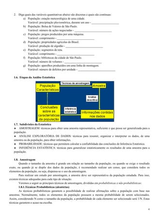 4
2. Diga quais das variáveis quantitativas abaixo são discretas e quais são contínuas:
a) População: estação meteorológica de uma cidade.
Variável: precipitação pluviométrica, durante um ano - ___________________
b) População: Bolsa de Valores de São Paulo.
Variável: número de ações negociadas - __________________________
c) População: pregos produzidos por uma máquina.
Variável: comprimento - __________________________
d) População: propriedades agrícolas do Brasil.
Variável: produção de algodão - __________________________
e) População: segmentos de reta.
Variável: comprimento - __________________________
f) População: bibliotecas da cidade de São Paulo.
Variável: número de volumes - __________________________
g) População: aparelhos produzidos em uma linha de montagem.
Variável: número de defeitos por unidade - __________________________
1.6. Etapas da Análise Estatística
1.7. Subdivisões da Estatística
♦ AMOSTRAGEM: técnicas para obter uma amostra representativa, suficiente e que possa ser generalizada para a
população.
♦ ANÁLISE EXPLORATÓRIA DE DADOS: técnicas para resumir, organizar e interpretar os dados, de uma
amostra ou da população, para obter informações.
♦ PROBABILIDADE: técnicas que permitem calcular a confiabilidade das conclusões de Inferência Estatística.
♦ INFERÊNCIA ESTATÍSTICA: técnicas para generalizar estatisticamente os resultados de uma amostra para a
população.
1.8. Amostragem
Quando o tamanho da amostra é grande em relação ao tamanho da população, ou quando se exige o resultado
exato, ou quando já se dispõe dos dados da população, é recomendado realizar um censo, que considera todos os
elementos da população, ou seja, dispensa-se o uso da amostragem.
Para realizar um estudo por amostragem, a amostra deve ser representativa da população estudada. Para isso,
existem técnicas adequadas para cada tipo de situação.
Veremos a seguir as principais técnicas de amostragem, divididas em probabilísticas e não probabilísticas:
1.8.1.Técnicas Probabilísticas (aleatórias)
As técnicas probabilísticas garantem a possibilidade de realizar afirmações sobre a população com base nas
amostras. Normalmente, todos os elementos da população possuem a mesma probabilidade de serem selecionados.
Assim, considerando N como o tamanho da população, a probabilidade de cada elemento ser selecionado será 1/N. Estas
técnicas garantem o acaso na escolha.
 