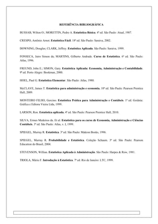 REFERÊNCIA BIBLIOGRÁFICA
BUSSAB, Wilton O.; MORETTIN, Pedro A. Estatística Básica. 4ª ed. São Paulo: Atual, 1987.
CRESPO, Antônio Arnot. Estatística Fácil. 18ª ed. São Paulo: Saraiva, 2002.
DOWNING, Douglas; CLARK, Jeffrey. Estatística Aplicada. São Paulo: Saraiva, 1999.
FONSECA, Jairo Simon da; MARTINS, Gilberto Andrade. Curso de Estatística. 6ª ed. São Paulo:
Atlas, 1996.
FREUND, John E.; SIMON, Gary. Estatística Aplicada: Economia, Administração e Contabilidade.
9ª ed. Porto Alegre: Bookman, 2000.
HOEL, Paul G. Estatística Elementar. São Paulo: Atlas, 1980.
McCLAVE, James T. Estatística para administração e economia. 10ª ed. São Paulo: Pearson Prentice
Hall, 2009.
MONTEIRO FILHO, Gercino. Estatística Prática para Administração e Contábeis. 1ª ed. Goiânia:
Gráfica e Editora Vieira Ltda, 1999.
LARSON, Ron. Estatística aplicada. 4ª ed. São Paulo: Pearson Prentice Hall, 2010.
SILVA, Ermes Medeiros da. Et al. Estatística para os curso de Economia, Administração e Ciências
Contábeis. 3ª ed. São Paulo: Atlas, v. I, 1999.
SPIEGEL, Murray R. Estatística. 3ª ed. São Paulo: Makron Books, 1996.
SPIEGEL, Murray R. Probabilidade e Estatística. Coleção Schaum. 3ª ed. São Paulo: Pearson
Education do Brasil, 2004.
STEVENSON, Willian. Estatística Aplicada à Administração. São Paulo: Harpes & Row, 1981.
TRIOLA, Mário F. Introdução à Estatística. 7ª ed. Rio de Janeiro: LTC, 1999.
 