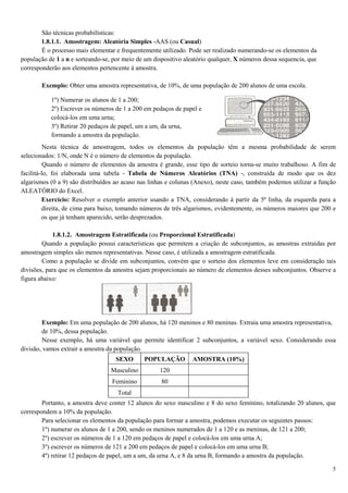 5
São técnicas probabilísticas:
1.8.1.1. Amostragem: Aleatória Simples -AAS (ou Casual)
É o processo mais elementar e frequentemente utilizado. Pode ser realizado numerando-se os elementos da
população de 1 a n e sorteando-se, por meio de um dispositivo aleatório qualquer, X números dessa sequencia, que
corresponderão aos elementos pertencente à amostra.
Exemplo: Obter uma amostra representativa, de 10%, de uma população de 200 alunos de uma escola.
Nesta técnica de amostragem, todos os elementos da população têm a mesma probabilidade de serem
selecionados: 1/N, onde N é o número de elementos da população.
Quando o número de elementos da amostra é grande, esse tipo de sorteio torna-se muito trabalhoso. A fim de
facilitá-lo, foi elaborada uma tabela - Tabela de Números Aleatórios (TNA) -, construída de modo que os dez
algarismos (0 a 9) são distribuídos ao acaso nas linhas e colunas (Anexo), neste caso, também podemos utilizar a função
ALEATÓRIO do Excel.
Exercício: Resolver o exemplo anterior usando a TNA, considerando à partir da 5ª linha, da esquerda para a
direita, de cima para baixo, tomando números de três algarismos, evidentemente, os números maiores que 200 e
os que já tenham aparecido, serão desprezados.
1.8.1.2. Amostragem Estratificada (ou Proporcional Estratificada)
Quando a população possui características que permitem a criação de subconjuntos, as amostras extraídas por
amostragem simples são menos representativas. Nesse caso, é utilizada a amostragem estratificada.
Como a população se divide em subconjuntos, convém que o sorteio dos elementos leve em consideração tais
divisões, para que os elementos da amostra sejam proporcionais ao número de elementos desses subconjuntos. Observe a
figura abaixo:
Exemplo: Em uma população de 200 alunos, há 120 meninos e 80 meninas. Extraia uma amostra representativa,
de 10%, dessa população.
Nesse exemplo, há uma variável que permite identificar 2 subconjuntos, a variável sexo. Considerando essa
divisão, vamos extrair a amostra da população.
SEXO POPULAÇÃO AMOSTRA (10%)
Masculino 120
Feminino 80
Total
Portanto, a amostra deve conter 12 alunos do sexo masculino e 8 do sexo feminino, totalizando 20 alunos, que
correspondem a 10% da população.
Para selecionar os elementos da população para formar a amostra, podemos executar os seguintes passos:
1º) numerar os alunos de 1 a 200, sendo os meninos numerados de 1 a 120 e as meninas, de 121 a 200;
2º) escrever os números de 1 a 120 em pedaços de papel e colocá-los em uma urna A;
3º) escrever os números de 121 a 200 em pedaços de papel e colocá-los em uma urna B;
4º) retirar 12 pedaços de papel, um a um, da urna A, e 8 da urna B, formando a amostra da população.
1º) Numerar os alunos de 1 a 200;
2º) Escrever os números de 1 a 200 em pedaços de papel e
colocá-los em uma urna;
3º) Retirar 20 pedaços de papel, um a um, da urna,
formando a amostra da população.
 