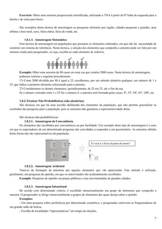 6
Exercício: Obter uma amostra proporcional estratificada, utilizando a TNA à partir da 8ª linha da esquerda para a
direita e de cima para baixo.
São exemplos desta técnica de amostragem as pesquisas eleitorais por região, cidades pequenas e grandes, área
urbana e área rural, sexo, faixa etária, faixa de renda, etc.
1.8.1.3. Amostragem Sistemática
Esta técnica de amostragem em populações que possuem os elementos ordenados, em que não há necessidade de
construir um sistema de referência. Nesta técnica, a seleção dos elementos que comporão a amostra pode ser feita por um
sistema criado pelo pesquisador, ou seja, escolhe-se cada elemento de ordem k.
Exemplo: Obter uma amostra de 80 casas em uma rua que contém 2000 casas. Nesta técnica de amostragem,
podemos realizar o seguinte procedimento:
1º) Como 2000 dividido por 80 é igual a 25, escolhemos, por um método aleatório qualquer, um número de 1 e
25, que indica o primeiro elemento selecionado para a amostra.
2º) Consideramos os demais elementos, periodicamente, de 25 em 25, até o fim da rua.
Se o número sorteado entre 1 e 25 for o número 8, a amostra será formada pelas casas: 8ª, 33ª, 58ª, 83ª, 108ª, etc.
1.8.2.Técnicas Não-Probabilísticas (não aleatórias)
São técnicas em que há uma escolha deliberada dos elementos da população, que não permite generalizar os
resultados das pesquisas para a população, pois as amostras não garantem a representatividade desta.
São técnicas não-probabilísticas:
1.8.2.1. Amostragem de Conveniência
Os elementos são escolhidos por conveniência ou por facilidade. Um exemplo deste tipo de amostragem é o caso
em que os espectadores de um determinado programa são convidados a responder a um questionário. As amostras obtidas
desta forma não são representativas da população.
1.8.2.2. Amostragem Acidental
Trata-se da formação de amostras por aqueles elementos que vão aparecendo. Este método é utilizado,
geralmente, em pesquisas de opinião, em que os entrevistados são acidentalmente escolhidos.
Exemplo: Pesquisas de opinião em praças públicas e ruas movimentadas de grandes cidades.
1.8.2.3. Amostragem Intencional
De acordo com determinado critério, é escolhido intencionalmente um grupo de elementos que comporão a
amostra. O pesquisador se dirige intencionalmente a grupos de elementos dos quais deseja saber a opinião.
Exemplos:
- Em uma pesquisa sobre preferência por determinado cosmético, o pesquisador entrevista as frequentadoras de
um grande salão de beleza.
- Escolha de localidades "representativas" em tempo de eleições.
Ei você é a favor da pena de morte?
 