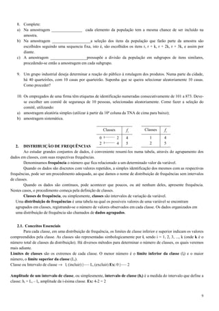 9
8. Complete:
a) Na amostragem _______________ cada elemento da população tem a mesma chance de ser incluído na
amostra.
b) Na amostragem ___________________a seleção dos itens da população que farão parte da amostra são
escolhidos seguindo uma sequencia fixa, isto é, são escolhidos os itens r, r + k, r + 2k, r + 3k, e assim por
diante.
c) A amostragem __________________pressupõe a divisão da população em subgrupos de itens similares,
procedendo-se então a amostragem em cada subgrupo.
9. Um grupo industrial deseja determinar a reação do público à rotulagem dos produtos. Numa parte da cidade,
há 40 quarteirões, com 10 casas por quarteirão. Suponha que se queira selecionar aleatoriamente 10 casas.
Como proceder?
10. Os empregados de uma firma têm etiquetas de identificação numeradas consecutivamente de 101 a 873. Deve-
se escolher um comitê de segurança de 10 pessoas, selecionadas aleatoriamente. Como fazer a seleção do
comitê, utilizando:
a) amostragem aleatória simples (utilizar à partir da 10ª coluna da TNA de cima para baixo);
b) amostragem sistemática.
2. DISTRIBUIÇÃO DE FREQUÊNCIAS
Ao estudar grandes conjuntos de dados, é conveniente resumi-los numa tabela, através do agrupamento dos
dados em classes, com suas respectivas frequências.
Denominamos frequência o número que fica relacionado a um determinado valor da variável.
Quando os dados são discretos com valores repetidos, a simples identificação dos mesmos com as respectivas
frequências, pode ser um procedimento adequado, ao que damos o nome de distribuição de frequências sem intervalos
de classes.
Quando os dados são contínuos, pode acontecer que poucos, ou até nenhum deles, apresente frequência.
Nestes casos, o procedimento começa pela definição de classes.
Classes de frequência, ou simplesmente, classes são intervalos de variação da variável.
Uma distribuição de frequências é uma tabela na qual os possíveis valores de uma variável se encontram
agrupados em classes, registrando-se o número de valores observados em cada classe. Os dados organizados em
uma distribuição de frequência são chamados de dados agrupados.
2.1. Conceitos Essenciais
Para cada classe, em uma distribuição de frequência, os limites de classe inferior e superior indicam os valores
compreendidos pela classe. As classes são representadas simbologicamente por i, sendo i = 1, 2, 3, ..., k (onde k é o
número total de classes da distribuição). Há diversos métodos para determinar o número de classes, os quais veremos
mais adiante.
Limites de classes são os extremos de cada classe. O menor número é o limite inferior da classe (li) e o maior
número, o limite superior da classe (Li).
Classe ou Intervalo de classe → li (incluir) |––– Li (excluir) Ex: 0 |––– 2
Amplitude de um intervalo de classe, ou simplesmente, intervalo de classe (hi) é a medida do intervalo que define a
classe: hi = Li – li, amplitude da i-ésima classe. Ex: 4-2 = 2
Classes if
0 2
2 4
4
5
Classes if
1
2
4
5
 