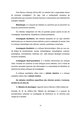 10
Para Ramos e Naranjo (2014,p.99) “os métodos são a organização interna
do processo investigativo”. Ou seja, “são a configuração sucessiva de
procedimentos que envolvem diversas técnicas e instrumentos que finalmente lhe
outorgam validade”.
Metodologia, é o conjunto de métodos ou caminhos que se percorrem na
busca do conhecimento científico.
Os métodos categorizam em três (3) grandes grupos quanto ao tipo de
investigação: Quantitativos, Qualitativos e Quali-quantitativos.
Investigação Qualitativa: são métodos baseados em um rigor científico
determinado por um desenho preciso definido a priori a realização do estudo. Este
é o enfoque metodológico das ciências: naturais, positivistas e empiristas.
Investigação Qualitativa: é o enfoque fenomenológico. Este por sua vez,
dá ênfase às características: sociais, antropológicas, arqueológicas, culturais,
psicológicas, criminalísticas, históricas, etc., este enfoque abrangem processos
humanos completos.
Investigação Quali-quantitativa: é o também denominado por enfoque
misto. Consiste em combinar os dois enfoques acima referidos, com o intuito de
encontrar respostas rigorosas das informações e a necessidade de flexibilizar os
extremos de ambos enfoques de investigação.
O enfoque quantitativo utiliza mais o método dedutivo e o enfoque
qualitativo utiliza mais o método indutivo.
Os métodos científicos específicos das ciências sociais e humanas,
dividem-se em dois (2):
1) Métodos de abordagem: segundo Cervo e Bervian (1983) citados por
Andrade, M. M. de (2000,p.130) “Método de abordagem é o conjunto de
procedimentos utilizados na investigação de fenómenos ou no caminho para
chegar-se à verdade”.
 