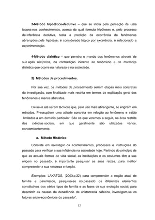 12
3-Método hipotético-dedutivo – que se inicia pela perceção de uma
lacuna nos conhecimentos, acerca da qual formula hipóteses e, pelo processo
de inferência dedutiva, testa a predição da ocorrência de fenômenos
abrangidos pela hipótese; é considerado lógico por excelência, é relacionado a
experimentação.
4-Método dialético – que penetra o mundo dos fenômenos através de
sua ação recíproca, da contradição inerente ao fenômeno e da mudança
dialética que ocorre na natureza e na sociedade.
2) Métodos de procedimentos.
Por sua vez, os métodos de procedimento seriam etapas mais concretas
da investigação, com finalidade mais restrita em termos de explicação geral dos
fenômenos e menos abstratas.
Dir-se-ia até serem técnicas que, pelo uso mais abrangente, se erigiram em
métodos. Pressupõem uma atitude concreta em relação ao fenômeno e estão
limitados a um domínio particular. São os que veremos a seguir, na área restrita
das ciências sociais, em que geralmente são utilizados vários,
concomitantemente.
a. Método Histórico
Consiste em investigar os acontecimentos, processos e instituições do
passado para verificar a sua influência na sociedade hoje. Partindo do princípio de
que as actuais formas de vida social, as instituições e os costumes têm a sua
origem no passado, é importante pesquisar as suas raízes, para melhor
compreender a sua natureza e função.
Exemplos: LAKATOS, (2003,p.32) para compreender a noção atual de
família e parentesco, pesquisa-se no passado os diferentes elementos
constitutivos dos vários tipos de família e as fases de sua evolução social; para
descobrir as causas da decadência da aristocracia cafeeira, investigam-se os
fatores sócio-econômicos do passado”.
 