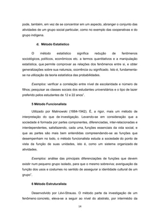 14
pode, também, em vez de se concentrar em um aspecto, abranger o conjunto das
atividades de um grupo social particular, como no exemplo das cooperativas e do
grupo indígena.
d. Método Estatístico
O método estatístico significa redução de fenômenos
sociológicos, políticos, econômicos etc. a termos quantitativos e a manipulação
estatística, que permite comprovar as relações dos fenômenos entre si, e obter
generalizações sobre sua natureza, ocorrência ou significado. Isto é, fundamenta-
se na utilização da teoria estatística das probabilidades.
Exemplos: verificar a correlação entre nível de escolaridade e número de
filhos; pesquisar as classes sociais dos estudantes universitários e o tipo de lazer
preferido pelos estudantes de 12 e 22 anos”.
5 Método Funcionalista
Utilizado por Malinowski (1884-1942). É, a rigor, mais um método de
interpretação do que de investigação. Levando-se em consideração que a
sociedade é formada por partes componentes, diferenciadas, inter-relacionadas e
interdependentes, satisfazendo, cada uma, funções essenciais da vida social, e
que as partes são mais bem entendidas compreendendo-se as funções que
desempenham no todo, o método funcionalista estuda a sociedade do ponto de
vista da função de suas unidades, isto é, como um sistema organizado de
atividades.
Exemplos: análise das principais diferenciações de funções que devem
existir num pequeno grupo isolado, para que o mesmo sobreviva; averiguação da
função dos usos e costumes no sentido de assegurar a identidade cultural de um
grupo”.
6 Método Estruturalista
Desenvolvido por Lévi-Strauss. O método parte da investigação de um
fenômeno concreto, eleva-se a seguir ao nível do abstrato, por intermédio da
 