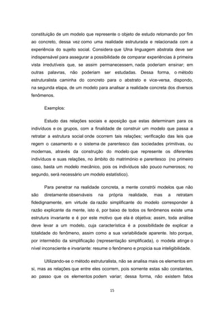 15
constituição de um modelo que represente o objeto de estudo retomando por fim
ao concreto, dessa vez como uma realidade estruturada e relacionada com a
experiência do sujeito social. Considera que Ulna linguagem abstrata deve ser
indispensável para assegurar a possibilidade de comparar experiências à primeira
vista irredutíveis que, se assim permanecessem, nada poderiam ensinar; em
outras palavras, não poderiam ser estudadas. Dessa forma, o método
estruturalista caminha do concreto para o abstrato e vice-versa, dispondo,
na segunda etapa, de um modelo para analisar a realidade concreta dos diversos
fenômenos.
Exemplos:
Estudo das relações sociais e aposição que estas determinam para os
indivíduos e os grupos, com a finalidade de construir um modelo que passa a
retratar a estrutura social onde ocorrem tais relações; verificação das leis que
regem o casamento e o sistema de parentesco das sociedades primitivas, ou
modernas, através da construção do modelo que represente os diferentes
indivíduos e suas relações, no âmbito do matrimónio e parentesco (no primeiro
caso, basta um modelo mecânico, pois os indivíduos são pouco numerosos; no
segundo, será necessário um modelo estatístico).
Para penetrar na realidade concreta, a mente constrói modelos que não
são diretamente observáveis na própria realidade, mas a retratam
fidedignamente, em virtude da razão simplificante do modelo corresponder à
razão explicante da mente, isto é, por baixo de todos os fenômenos existe uma
estrutura invariante e é por este motivo que ela é objetiva; assim, toda análise
deve levar a um modelo, cuja característica é a possibilidade de explicar a
totalidade do fenômeno, assim como a sua variabilidade aparente. Isto porque,
por intermédio da simplificação (representação simplificada), o modela atinge o
nível inconsciente e invariante: resume o fenômeno e propicia sua inteligibilidade.
Utilizando-se o método estruturalista, não se analisa mais os elementos em
si, mas as relações que entre eles ocorrem, pois somente estas são constantes,
ao passo que os elementos podem variar; dessa forma, não existem fatos
 