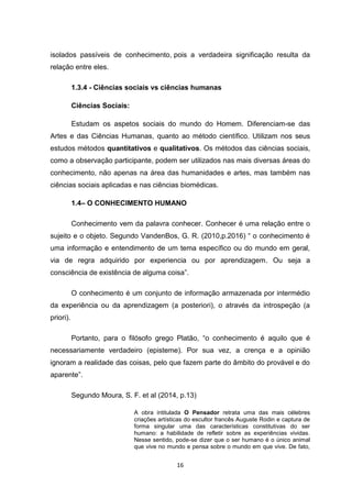 16
isolados passíveis de conhecimento, pois a verdadeira significação resulta da
relação entre eles.
1.3.4 - Ciências sociais vs ciências humanas
Ciências Sociais:
Estudam os aspetos sociais do mundo do Homem. Diferenciam-se das
Artes e das Ciências Humanas, quanto ao método científico. Utilizam nos seus
estudos métodos quantitativos e qualitativos. Os métodos das ciências sociais,
como a observação participante, podem ser utilizados nas mais diversas áreas do
conhecimento, não apenas na área das humanidades e artes, mas também nas
ciências sociais aplicadas e nas ciências biomédicas.
1.4– O CONHECIMENTO HUMANO
Conhecimento vem da palavra conhecer. Conhecer é uma relação entre o
sujeito e o objeto. Segundo VandenBos, G. R. (2010,p.2016) “ o conhecimento é
uma informação e entendimento de um tema específico ou do mundo em geral,
via de regra adquirido por experiencia ou por aprendizagem. Ou seja a
consciência de existência de alguma coisa”.
O conhecimento é um conjunto de informação armazenada por intermédio
da experiência ou da aprendizagem (a posteriori), o através da introspeção (a
priori).
Portanto, para o filósofo grego Platão, “o conhecimento é aquilo que é
necessariamente verdadeiro (episteme). Por sua vez, a crença e a opinião
ignoram a realidade das coisas, pelo que fazem parte do âmbito do provável e do
aparente”.
Segundo Moura, S. F. et al (2014, p.13)
A obra intitulada O Pensador retrata uma das mais célebres
criações artísticas do escultor francês Auguste Rodin e captura de
forma singular uma das características constitutivas do ser
humano: a habilidade de refletir sobre as experiências vividas.
Nesse sentido, pode-se dizer que o ser humano é o único animal
que vive no mundo e pensa sobre o mundo em que vive. De fato,
 