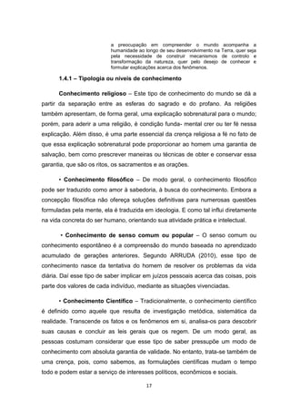 17
a preocupação em compreender o mundo acompanha a
humanidade ao longo de seu desenvolvimento na Terra, quer seja
pela necessidade de construir mecanismos de controlo e
transformação da natureza, quer pelo desejo de conhecer e
formular explicações acerca dos fenômenos.
1.4.1 – Tipologia ou níveis de conhecimento
Conhecimento religioso – Este tipo de conhecimento do mundo se dá a
partir da separação entre as esferas do sagrado e do profano. As religiões
também apresentam, de forma geral, uma explicação sobrenatural para o mundo;
porém, para aderir a uma religião, é condição funda- mental crer ou ter fé nessa
explicação. Além disso, é uma parte essencial da crença religiosa a fé no fato de
que essa explicação sobrenatural pode proporcionar ao homem uma garantia de
salvação, bem como prescrever maneiras ou técnicas de obter e conservar essa
garantia, que são os ritos, os sacramentos e as orações.
• Conhecimento filosófico – De modo geral, o conhecimento filosófico
pode ser traduzido como amor à sabedoria, à busca do conhecimento. Embora a
concepção filosófica não ofereça soluções definitivas para numerosas questões
formuladas pela mente, ela é traduzida em ideologia. E como tal influi diretamente
na vida concreta do ser humano, orientando sua atividade prática e intelectual.
• Conhecimento de senso comum ou popular – O senso comum ou
conhecimento espontâneo é a compreensão do mundo baseada no aprendizado
acumulado de gerações anteriores. Segundo ARRUDA (2010), esse tipo de
conhecimento nasce da tentativa do homem de resolver os problemas da vida
diária. Daí esse tipo de saber implicar em juízos pessoais acerca das coisas, pois
parte dos valores de cada indivíduo, mediante as situações vivenciadas.
• Conhecimento Científico – Tradicionalmente, o conhecimento científico
é definido como aquele que resulta de investigação metódica, sistemática da
realidade. Transcende os fatos e os fenômenos em si, analisa-os para descobrir
suas causas e concluir as leis gerais que os regem. De um modo geral, as
pessoas costumam considerar que esse tipo de saber pressupõe um modo de
conhecimento com absoluta garantia de validade. No entanto, trata-se também de
uma crença, pois, como sabemos, as formulações científicas mudam o tempo
todo e podem estar a serviço de interesses políticos, econômicos e sociais.
 