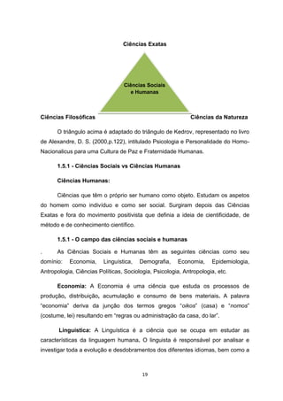 19
Ciências Exatas
Ciências Filosóficas Ciências da Natureza
O triângulo acima é adaptado do triângulo de Kedrov, representado no livro
de Alexandre, D. S. (2000,p.122), intitulado Psicologia e Personalidade do Homo-
Nacionalicus para uma Cultura de Paz e Fraternidade Humanas.
1.5.1 - Ciências Sociais vs Ciências Humanas
Ciências Humanas:
Ciências que têm o próprio ser humano como objeto. Estudam os aspetos
do homem como indivíduo e como ser social. Surgiram depois das Ciências
Exatas e fora do movimento positivista que definia a ideia de cientificidade, de
método e de conhecimento científico.
1.5.1 - O campo das ciências sociais e humanas
. As Ciências Sociais e Humanas têm as seguintes ciências como seu
domínio: Economia, Linguística, Demografia, Economia, Epidemiologia,
Antropologia, Ciências Políticas, Sociologia, Psicologia, Antropologia, etc.
Economia: A Economia é uma ciência que estuda os processos de
produção, distribuição, acumulação e consumo de bens materiais. A palavra
“economia” deriva da junção dos termos gregos “oikos” (casa) e “nomos”
(costume, lei) resultando em “regras ou administração da casa, do lar”.
Linguística: A Linguística é a ciência que se ocupa em estudar as
características da linguagem humana. O linguista é responsável por analisar e
investigar toda a evolução e desdobramentos dos diferentes idiomas, bem como a
Ciências Sociais
e Humanas
 