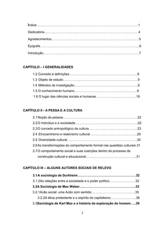 2
Índice …………………………………………………………………………………1
Dedicatória……………………………………………………………………………4
Agradecimentos………………………………………………………………………5
Epígrafe………………………………………………………………………………..6
Introdução……………………………………………………………………………..7
CAPÍTULO – I GENERALIDADES
1.2 Conceito e definições………………………………………………………8
1.3 Objeto de estudo……………………………………………………………9
1.4 Métodos de investigação…………………………………………………..9
1.5 O conhecimento humano………………………………………………….9
1.6 O lugar das ciências sociais e humanas ………………..……………..18
CAPÍTULO II - A PESSA E A CULTURA
2.1Noção de pessoa……………………………………………………………22
2.2O indivíduo e a sociedade………………………………………………….22
2.3O conceito antropológico da cultura………………………………………23
2.4 Etnocentrismo e relativismo cultural……………………………………..29
2.5 Diversidade cultural………………………………………………………..30
2.6As transformações do comportamento formal nas questões culturais.31
2.7O comportamento social e suas coerções dentro do processo de
construção cultural e educacional………………………………………..31
CAPÍTULO III – ALGUNS AUTORES SOCIAIS DE RELEVO
3.1A sociologia de Durkheim………………………………………………32
3.1.2As relações entre a sociedade e o poder político……………………32
3.2A Sociologia de Max Weber…………………………………………….33
3.2.1Acão social: uma Acão com sentido…………………………………..35
3.2.2A ética protestante e o espírito do capitalismo…………………...38
3.3Sociologia de Karl Max e a história da exploração do homem…..39
 