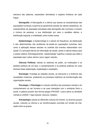 20
estrutura das palavras, expressões idiomáticas e aspetos fonéticos de cada
língua.
Demografia: A Demografia é a ciência que estuda as características das
populações humanas e exprime-se geralmente através de valores estatísticos. As
características da população estudadas pela demografia são inúmeras e incluem
o número de pessoas, a sua distribuição por sexo e escalões etários, a
distribuição espacial, a mobilidade, entre muitas outras.
Epidemiologia: a Epidemiologia é o estudo da frequência, da distribuição
e dos determinantes dos problemas de saúde em populações humanas, bem
como a aplicação desses estudos no controle dos eventos relacionados com
saúde. É a principal ciência de informação de saúde, sendo a ciência básica para
a saúde coletiva. Etimologicamente, “epidemiologia” significa o estudo que afeta a
população (epi= sobre; demio= povo; logos= estudo).
Ciências Políticas: estuda os sistemas de poder, as instituições e os
partidos políticos de um país, o comportamento e as políticas públicas em suas
diversas fases (elaboração, implantação e avaliação).
Sociologia: Investiga as relações sociais, as estruturas e a dinâmica das
sociedades modernas, analisando os processos históricos de transformação das
organizações sociais.
Psicologia: A Psicologia é o estudo científico dos processos mentais e do
comportamento do ser humano e as suas interações com o ambiente físico e
social. A palavra provém dos termos gregos PSYCHÉ = psico (alma ou atividade
mental) e LOGOS = logía (estudo, discurso, tratado).
Antropologia: estuda as diferentes culturas do homem, os diversos grupos
sociais, culturais ou étnicos e as transformações ocorridas em função da inte-
ração entre os grupos.
 