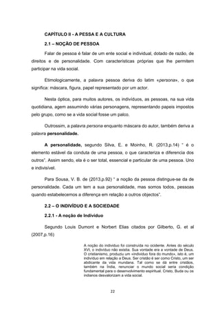 22
CAPÍTULO II - A PESSA E A CULTURA
2.1 – NOÇÃO DE PESSOA
Falar de pessoa é falar de um ente social e individual, dotado de razão, de
direitos e de personalidade. Com características próprias que lhe permitem
participar na vida social.
Etimologicamente, a palavra pessoa deriva do latim «persona», o que
significa: máscara, figura, papel representado por um actor.
Nesta óptica, para muitos autores, os indivíduos, as pessoas, na sua vida
quotidiana, agem assumindo várias personagens, representando papeis impostos
pelo grupo, como se a vida social fosse um palco.
Outrossim, a palavra persona enquanto máscara do autor, também deriva a
palavra personalidade.
A personalidade, segundo Silva, E. e Moinho, R. (2013,p.14) “ é o
elemento estável da conduta de uma pessoa, o que caracteriza e diferencia dos
outros”. Assim sendo, ela é o ser total, essencial e particular de uma pessoa. Uno
e indivisível.
Para Sousa, V. B. de (2013,p.92) “ a noção da pessoa distingue-se da de
personalidade. Cada um tem a sua personalidade, mas somos todos, pessoas
quando estabelecemos a diferença em relação a outros objectos”.
2.2 – O INDIVÍDUO E A SOCIEDADE
2.2.1 - A noção de Indivíduo
Segundo Louis Dumont e Norbert Elias citados por Gilberto, G. et al
(2007,p.16)
A noção do individuo foi construída no ocidente. Antes do século
XVI, o indivíduo não existia. Sua vontade era a vontade de Deus.
O cristianismo, produziu um «individuo fora do mundo», isto é, um
indivíduo em relação a Deus. Ser cristão é ser como Cristo, um ser
abdicante da vida mundana. Tal como se dá entre cristãos,
também na Índia, renunciar o mundo social seria condição
fundamental para o desenvolvimento espiritual. Cristo, Buda ou os
indianos desvalorizam a vida social.
 