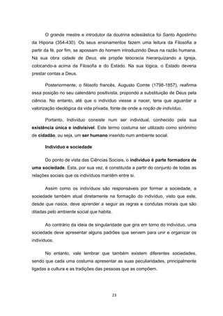 23
O grande mestre e introdutor da doutrina eclesiástica foi Santo Agostinho
da Hipona (354-430). Os seus ensinamentos fazem uma leitura da Filosofia a
partir da fé, por fim, se apossam do homem introduzindo Deus na razão humana.
Na sua obra cidade de Deus, ele propõe teocracia hierarquizando a Igreja,
colocando-a acima da Filosofia e do Estado. Na sua lógica, o Estado deveria
prestar contas a Deus.
Posteriormente, o filósofo francês, Augusto Comte (1798-1857), reafirma
essa posição no seu calendário positivista, propondo a substituição de Deus pela
ciência. No entanto, até que o indivíduo viesse a nacer, teria que aguardar a
valorização ideológica da vida privada, fonte de onde a noção de indivíduo.
Portanto, Indivíduo consiste num ser individual, conhecido pela sua
existência única e indivisível. Este termo costuma ser utilizado como sinônimo
de cidadão, ou seja, um ser humano inserido num ambiente social.
Indivíduo e sociedade
Do ponto de vista das Ciências Sociais, o indivíduo é parte formadora de
uma sociedade. Esta, por sua vez, é constituída a partir do conjunto de todas as
relações sociais que os indivíduos mantêm entre si.
Assim como os indivíduos são responsáveis por formar a sociedade, a
sociedade também atual diretamente na formação do indivíduo, visto que este,
desde que nasce, deve aprender a seguir as regras e condutas morais que são
ditadas pelo ambiente social que habita.
Ao contrário da ideia de singularidade que gira em torno do indivíduo, uma
sociedade deve apresentar alguns padrões que servem para unir e organizar os
indivíduos.
No entanto, vale lembrar que também existem diferentes sociedades,
sendo que cada uma costuma apresentar as suas peculiaridades, principalmente
ligadas a cultura e as tradições das pessoas que as compõem.
 
