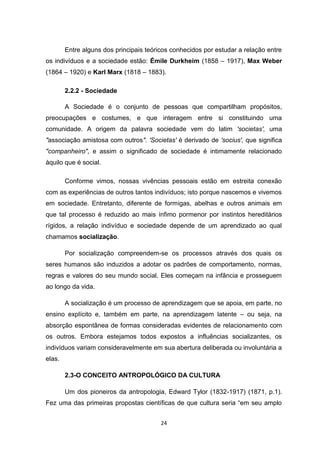 24
Entre alguns dos principais teóricos conhecidos por estudar a relação entre
os indivíduos e a sociedade estão: Émile Durkheim (1858 – 1917), Max Weber
(1864 – 1920) e Karl Marx (1818 – 1883).
2.2.2 - Sociedade
A Sociedade é o conjunto de pessoas que compartilham propósitos,
preocupações e costumes, e que interagem entre si constituindo uma
comunidade. A origem da palavra sociedade vem do latim 'societas', uma
"associação amistosa com outros". 'Societas' é derivado de 'socius', que significa
"companheiro", e assim o significado de sociedade é intimamente relacionado
àquilo que é social.
Conforme vimos, nossas vivências pessoais estão em estreita conexão
com as experiências de outros tantos indivíduos; isto porque nascemos e vivemos
em sociedade. Entretanto, diferente de formigas, abelhas e outros animais em
que tal processo é reduzido ao mais ínfimo pormenor por instintos hereditários
rígidos, a relação indivíduo e sociedade depende de um aprendizado ao qual
chamamos socialização.
Por socialização compreendem-se os processos através dos quais os
seres humanos são induzidos a adotar os padrões de comportamento, normas,
regras e valores do seu mundo social. Eles começam na infância e prosseguem
ao longo da vida.
A socialização é um processo de aprendizagem que se apoia, em parte, no
ensino explícito e, também em parte, na aprendizagem latente – ou seja, na
absorção espontânea de formas consideradas evidentes de relacionamento com
os outros. Embora estejamos todos expostos a influências socializantes, os
indivíduos variam consideravelmente em sua abertura deliberada ou involuntária a
elas.
2.3-O CONCEITO ANTROPOLÓGICO DA CULTURA
Um dos pioneiros da antropologia, Edward Tylor (1832-1917) (1871, p.1).
Fez uma das primeiras propostas científicas de que cultura seria “em seu amplo
 