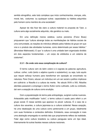 25
sentido etnográfico, este todo complexo que inclui conhecimentos, crenças, arte,
moral, leis, costumes ou quaisquer outras capacidades ou hábitos adquiridos
pelo homem como membro de uma sociedade”.
Apesar de não ficar tão claro a cultura material na proposta de Tylor, a
cultura seria algo socialmente adquirido, não genético ou inato.
Em uma definição menos estática, outros pioneiros (Franz Boas)
propuseram que “cultura abrange todas as manifestações de hábitos sociais de
uma comunidade, as reações do indivíduo afetado pelos hábitos do grupo em que
vive e o produto das atividades humanas, como determinado por esses hábitos.”
(Bronislaw Malinowski). E que “a cultura é uma unidade bem organizada dividido
em dois aspectos fundamentais – um corpo de artefactos e um sistema de
costumes”.
2.3.1 - De onde veio essa complicação de cultura?
O termo cultura vem do latim colere e é cognata às palavras agricultura,
cultivar, colher, culto (tanto o adjetivo quanto o substantivo), ou seja, tudo aquilo
que requer esforço humano para transformar em oposição ao encontrado na
natureza. Para Cícero, educar um indivíduo em um ser social e político implicava
em cultivá-lo: a filosofia é a cultura da mente. No século XVIII e XIX, filósofos
alemães passaram a empregar o termo Kultur como cultivado, culto ou civilizado,
daí vem a acepção de cultura como erudição.
Com a popularização do termo pela antropologia, surgiram outras nuances.
Antecedido pelo modificador “outro”, o termo cultura é usado para referir a um
grupo social. É nesse sentido que aparece no plural: culturas. É o caso de a
cultura dos xavantes, a cultura japonesa ou a cultura ocidental. Nessa acepção,
há uma idealização de uma cultura como pertencente a um grupo, idealmente
com suas fronteiras e conteúdos definidos. Entretanto, essa concepção é mais
uma abstração empregada no sentido lato que propriamente reflexo da realidade.
Falar algo como cultura brasileira ou cultura paraguaia seria um tipo ideal.
Internamente há outras facetas nessas culturas nacionais.
 