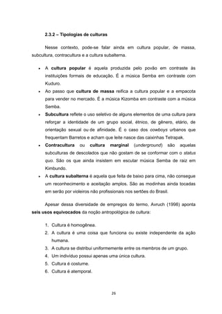 26
2.3.2 – Tipologias de culturas
Nesse contexto, pode-se falar ainda em cultura popular, de massa,
subcultura, contracultura e a cultura subalterna.
 A cultura popular é aquela produzida pelo povão em contraste às
instituições formais de educação. É a música Semba em contraste com
Kuduro.
 Ao passo que cultura de massa reifica a cultura popular e a empacota
para vender no mercado. É a música Kizomba em contraste com a música
Semba.
 Subcultura reflete o uso seletivo de alguns elementos de uma cultura para
reforçar a identidade de um grupo social, étnico, de gênero, etário, de
orientação sexual ou de afinidade. É o caso dos cowboys urbanos que
frequentam Barretos e acham que leite nasce das caixinhas Tetrapak.
 Contracultura ou cultura marginal (underground) são aquelas
subculturas de descolados que não gostam de se conformar com o status
quo. São os que ainda insistem em escutar música Semba de raiz em
Kimbundo.
 A cultura subalterna é aquela que feita de baixo para cima, não consegue
um reconhecimento e aceitação amplos. São as modinhas ainda tocadas
em serão por violeiros não profissionais nos sertões do Brasil.
Apesar dessa diversidade de empregos do termo, Avruch (1998) aponta
seis usos equivocados da noção antropológica de cultura:
1. Cultura é homogênea.
2. A cultura é uma coisa que funciona ou existe independente da ação
humana.
3. A cultura se distribui uniformemente entre os membros de um grupo.
4. Um indivíduo possui apenas uma única cultura.
5. Cultura é costume.
6. Cultura é atemporal.
 