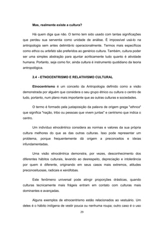 29
Mas, realmente existe a cultura?
Há quem diga que não. O termo tem sido usado com tantas significações
que perdeu sua serventia como unidade de análise. É impossível usá-lo na
antropologia sem antes delimitá-lo operacionalmente. Termos mais específicos
como ethos ou artefato são preferidos ao genérico cultura. Também, cultura poder
ser uma simples abstração para ajuntar acriticamente tudo quanto é atividade
humana. Portanto, seja como for, ainda cultura é instrumento quotidiano da teoria
antropológica.
2.4 - ETNOCENTRISMO E RELATIVISMO CULTURAL
Etnocentrismo é um conceito da Antropologia definido como a visão
demonstrada por alguém que considera o seu grupo étnico ou cultura o centro de
tudo, portanto, num plano mais importante que as outras culturas e sociedades.
O termo é formado pela justaposição da palavra de origem grega "ethnos"
que significa "nação, tribo ou pessoas que vivem juntas" e centrismo que indica o
centro.
Um indivíduo etnocêntrico considera as normas e valores da sua própria
cultura melhores do que as das outras culturas. Isso pode representar um
problema, porque frequentemente dá origem a preconceitos e ideias
infundamentadas.
Uma visão etnocêntrica demonstra, por vezes, desconhecimento dos
diferentes hábitos culturais, levando ao desrespeito, depreciação e intolerância
por quem é diferente, originando em seus casos mais extremos, atitudes
preconceituosas, radicais e xenófobas.
Este fenômeno universal pode atingir proporções drásticas, quando
culturas tecnicamente mais frágeis entram em contato com culturas mais
dominantes e avançadas.
Alguns exemplos de etnocentrismo estão relacionados ao vestuário. Um
deles é o hábito indígena de vestir pouca ou nenhuma roupa; outro caso é o uso
 