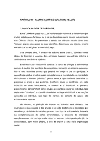 32
CAPÍTULO III – ALGUNS AUTORES SOCIAIS DE RELEVO
3.1- A SOCIOLOGIA DE DURKHEIM
Émile Durkheim (1858-1917), de nacionalidade francesa, é considerado por
muitos estudiosos o fundador ou o pai da Sociologia como ciência independente
das Ciências Socias. Ao preconizar o estudo das ciências sociais como facto
“coisas”, através das regras de rigor científico, determinou seu objecto, próprio
dos estudos sociológicos, e sua metodologia.
Sua primeira obra, A divisão do trabalho social (1893), combate certas
ideias de Spencer e enuncia dois princípios básicos: consciência coletiva e
solidariedade mecânica e orgânica.
Entende-se por consciência coletiva: a soma de crenças e sentimentos
comuns à medida dos membros da comunidade, formando um sistema autónomo,
isto é, uma realidade distinta que persiste no tempo e une as gerações. A
consciência coletiva envolve quase completamente a mentalidade e a moralidade
do indivíduo: o homem “primitivo”, pensa, sente e age conforme determina ou
prescreve o grupo a que pertence. Durkheim acusa a existência, em cada
indivíduo de duas consciências, a coletiva e a individual. A primeira,
predominante, compartilhará com o grupo; a segunda; peculiar ao indivíduo. Nas
sociedades “primitivas”, a consciência coletiva subjuga a individual, e as sanções
aplicadas ao indivíduo, que foge às normas de conduta do grupo, são
extremamente severas.
No entanto, o princípio de divisão do trabalho está baseado nas
diversidades das pessoas e dos grupos e se opõe diretamente à sociedade por
semelhança. A divisão do trabalho gera um novo tipo de solidariedade, baseada
na complementação de partes diversificadas. O encontro de interesses
complementares cria um laço social novo, ou seja um outro tipo de princípio de
solidariedade, com moral própria, e que dá origem a uma nova organização
social.
 