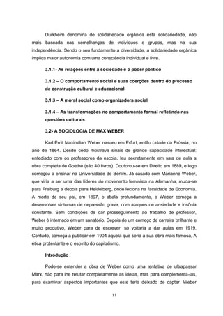33
Durkheim denomina de solidariedade orgânica esta solidariedade, não
mais baseada nas semelhanças de indivíduos e grupos, mas na sua
independência. Sendo o seu fundamento a diversidade, a solidariedade orgânica
implica maior autonomia com uma consciência individual e livre.
3.1.1- As relações entre a sociedade e o poder político
3.1.2 – O comportamento social e suas coerções dentro do processo
de construção cultural e educacional
3.1.3 – A moral social como organizadora social
3.1.4 – As transformações no comportamento formal refletindo nas
questões culturais
3.2- A SOCIOLOGIA DE MAX WEBER
Karl Emil Maximilian Weber nasceu em Erfurt, então cidade da Prússia, no
ano de 1864. Desde cedo mostrava sinais de grande capacidade intelectual:
entediado com os professores da escola, leu secretamente em sala de aula a
obra completa de Goethe (são 40 livros). Doutorou-se em Direito em 1889, e logo
começou a ensinar na Universidade de Berlim. Já casado com Marianne Weber,
que viria a ser uma das líderes do movimento feminista na Alemanha, muda-se
para Freiburg e depois para Heidelberg, onde leciona na faculdade de Economia.
A morte de seu pai, em 1897, o abala profundamente, e Weber começa a
desenvolver sintomas de depressão grave, com ataques de ansiedade e insônia
constante. Sem condições de dar prosseguimento ao trabalho de professor,
Weber é internado em um sanatório. Depois de um começo de carreira brilhante e
muito produtivo, Weber para de escrever; só voltaria a dar aulas em 1919.
Contudo, começa a publicar em 1904 aquela que seria a sua obra mais famosa, A
ética protestante e o espírito do capitalismo.
Introdução
Pode-se entender a obra de Weber como uma tentativa de ultrapassar
Marx, não para lhe refutar completamente as ideias, mas para complementá-las,
para examinar aspectos importantes que este teria deixado de captar. Weber
 