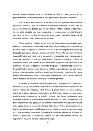 34
emergiu intelectualmente entre as décadas de 1880 e 1890, justamente no
período em que o marxismo começa- va a ganhar força política na Alemanha.
Politicamente, Weber tendia para a esquerda, mas rejeitava a ideia de uma
revolução socialista, que os marxistas acreditavam inevitável. Porém, não foi
apenas no campo da política que ele se afastou de Marx, embora compartilhas-
se de certa simpatia por sua perspectiva e reconhecesse a importância e
grandeza de sua obra. Também na esfera do trabalho científico Weber irá se
distanciar de Marx, como veremos mais adiante.
Weber rejeitava qualquer teoria geral do desenvolvimento histórico; logo,
rejeitava o materialismo dialético de Marx como esquema explicativo da mudança
histórica. Não era apenas o conflito de classes e as contradições dos modos de
produção que faziam a história andar para frente. Weber não acreditava em uma
separação cada vez maior entre burguesia e proletariado, nem considerava a
ruína do capitalismo como algo inescapável. Enxergava múltiplos conflitos de
interesses dentro das classes, e não entre elas, sugerindo um panorama mais
complexo do que a oposição marxista burguesia x proletariado delineava.
Segundo Weber, compreender por que a história se transforma, e de que modo,
exigiria uma perspectiva multidimensional, que levasse em consideração outros
fatores além do conflito entre dominadores e dominados. Seria preciso observar
certos aspectos da realidade social que Marx teria ignorado.
Por exemplo: Marx não definiu com precisão o que seria próprio do campo
econômico, isto é, não delimitou exatamente a esfera da Economia em relação às
outras esferas da sociedade. Para Weber, diversas formas de ação humana,
como as práticas religiosas, influenciam na Economia, apesar de não serem
explicitamente econômicas. A religião, embora não fosse diretamente uma
atividade econômica, era economicamente relevante. Ou seja, as fronteiras dos
fatos econômicos não possuíam um contorno claramente definido, sendo muito
mais vagas do que o marxismo afirmava. Além disso, Weber criticava também o
fato de Marx haver confundido Economia e tecnologia, como se fossem uma coisa
só. Uma tecnologia pode estar associada a diferentes formas de organização
social e produtiva: o socialismo, apesar de ser radicalmente distinto do
capitalismo, possuiria a mesma base tecnológica.
 