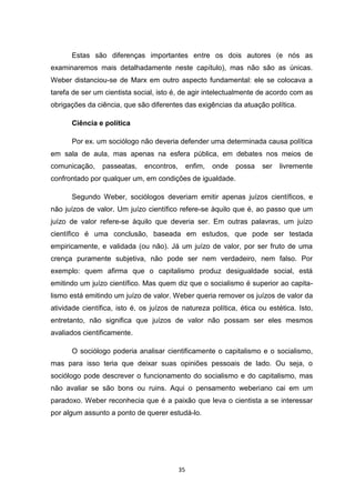 35
Estas são diferenças importantes entre os dois autores (e nós as
examinaremos mais detalhadamente neste capítulo), mas não são as únicas.
Weber distanciou-se de Marx em outro aspecto fundamental: ele se colocava a
tarefa de ser um cientista social, isto é, de agir intelectualmente de acordo com as
obrigações da ciência, que são diferentes das exigências da atuação política.
Ciência e política
Por ex. um sociólogo não deveria defender uma determinada causa política
em sala de aula, mas apenas na esfera pública, em debates nos meios de
comunicação, passeatas, encontros, enfim, onde possa ser livremente
confrontado por qualquer um, em condições de igualdade.
Segundo Weber, sociólogos deveriam emitir apenas juízos científicos, e
não juízos de valor. Um juízo científico refere-se àquilo que é, ao passo que um
juízo de valor refere-se àquilo que deveria ser. Em outras palavras, um juízo
científico é uma conclusão, baseada em estudos, que pode ser testada
empiricamente, e validada (ou não). Já um juízo de valor, por ser fruto de uma
crença puramente subjetiva, não pode ser nem verdadeiro, nem falso. Por
exemplo: quem afirma que o capitalismo produz desigualdade social, está
emitindo um juízo científico. Mas quem diz que o socialismo é superior ao capita-
lismo está emitindo um juízo de valor. Weber queria remover os juízos de valor da
atividade científica, isto é, os juízos de natureza política, ética ou estética. Isto,
entretanto, não significa que juízos de valor não possam ser eles mesmos
avaliados cientificamente.
O sociólogo poderia analisar cientificamente o capitalismo e o socialismo,
mas para isso teria que deixar suas opiniões pessoais de lado. Ou seja, o
sociólogo pode descrever o funcionamento do socialismo e do capitalismo, mas
não avaliar se são bons ou ruins. Aqui o pensamento weberiano cai em um
paradoxo. Weber reconhecia que é a paixão que leva o cientista a se interessar
por algum assunto a ponto de querer estudá-lo.
 