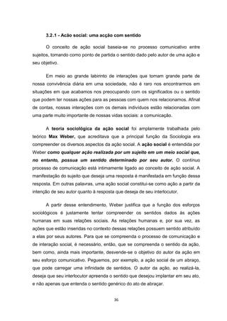 36
3.2.1 - Acão social: uma acção com sentido
O conceito de ação social baseia-se no processo comunicativo entre
sujeitos, tomando como ponto de partida o sentido dado pelo autor de uma ação e
seu objetivo.
Em meio ao grande labirinto de interações que tomam grande parte de
nossa convivência diária em uma sociedade, não é raro nos encontrarmos em
situações em que acabamos nos preocupando com os significados ou o sentido
que podem ter nossas ações para as pessoas com quem nos relacionamos. Afinal
de contas, nossas interações com os demais indivíduos estão relacionadas com
uma parte muito importante de nossas vidas sociais: a comunicação.
A teoria sociológica da ação social foi amplamente trabalhada pelo
teórico Max Weber, que acreditava que a principal função da Sociologia era
compreender os diversos aspectos da ação social. A ação social é entendida por
Weber como qualquer ação realizada por um sujeito em um meio social que,
no entanto, possua um sentido determinado por seu autor. O contínuo
processo de comunicação está intimamente ligado ao conceito de ação social. A
manifestação do sujeito que deseja uma resposta é manifestada em função dessa
resposta. Em outras palavras, uma ação social constitui-se como ação a partir da
intenção de seu autor quanto à resposta que deseja de seu interlocutor.
A partir desse entendimento, Weber justifica que a função dos esforços
sociológicos é justamente tentar compreender os sentidos dados às ações
humanas em suas relações sociais. As relações humanas e, por sua vez, as
ações que estão inseridas no contexto dessas relações possuem sentido atribuído
a elas por seus autores. Para que se compreenda o processo de comunicação e
de interação social, é necessário, então, que se compreenda o sentido da ação,
bem como, ainda mais importante, desvende-se o objetivo do autor da ação em
seu esforço comunicativo. Peguemos, por exemplo, a ação social de um abraço,
que pode carregar uma infinidade de sentidos. O autor da ação, ao realizá-la,
deseja que seu interlocutor apreenda o sentido que desejou implantar em seu ato,
e não apenas que entenda o sentido genérico do ato de abraçar.
 