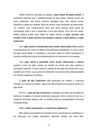 37
Weber ainda faz distinção em relação a tipos ideais de ações sociais. É
importante entender que o estabelecimento de tipos ideais, método comum da
teoria weberiana, não busca construir tipologias fixas nem mesmo buscar
classificar o objeto em questão. Eles nos servem como parâmetro de observação,
um “boneco” com características fixas que serve apenas como ponto de
comparação entre o que é observado e sua obra teórica. Com isso em mente,
Weber estipula quatro tipos ideais de ações sociais: a ação racional com
relação a fins, a ação racional com relação a valores, a ação afetiva e a ação
tradicional.
Uma ação social é considerada como sendo relacionada a fins quando
é tomada tendo em vista um objetivo racionalmente estabelecido, no qual o autor
da ação busca atingir um resultado e, para isso, utiliza os meios necessários. A
conduta científica em busca do entendimento de um fenômeno é um exemplo.
Uma ação social é entendida como sendo relacionada a valores
quando o autor da ação orienta seu sentido de acordo com seus valores e
convicções pessoais. O autor orienta o sentido de sua ação de acordo com o que
acredita ser correto, o que pode ser observado no exercício das ações baseadas
em crenças religiosas ou políticas.
A ação do tipo tradicional está alicerçada em hábitos e costumes
firmados na vivência do sujeito. Age-se de determinada forma porque sempre se
agiu assim.
Por fim, a ação do tipo emocional é realizada com base nas emoções do
indivíduo. O objetivo é mostrar sentimentos pessoais, como o choro do luto ou a
risada de momentos alegres, sem, no entanto, levar em consideração os fins que
se deseja atingir.
3.2.2 - A ética protestante e o espírito do capitalismo
Max estava preocupado em entender as leis econômicas do capitalismo, e
em denunciar seu caráter explorador, alienante. Weber, por outro lado,
 