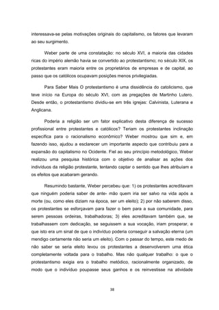 38
interessava-se pelas motivações originais do capitalismo, os fatores que levaram
ao seu surgimento.
Weber parte de uma constatação: no século XVI, a maioria das cidades
ricas do império alemão havia se convertido ao protestantismo; no século XIX, os
protestantes eram maioria entre os proprietários de empresas e de capital, ao
passo que os católicos ocupavam posições menos privilegiadas.
Para Saber Mais O protestantismo é uma dissidência do catolicismo, que
teve início na Europa do século XVI, com as pregações de Martinho Lutero.
Desde então, o protestantismo dividiu-se em três igrejas: Calvinista, Luterana e
Anglicana.
Poderia a religião ser um fator explicativo desta diferença de sucesso
profissional entre protestantes e católicos? Teriam os protestantes inclinação
específica para o racionalismo econômico? Weber mostrou que sim e, em
fazendo isso, ajudou a esclarecer um importante aspecto que contribuiu para a
expansão do capitalismo no Ocidente. Fiel ao seu princípio metodológico, Weber
realizou uma pesquisa histórica com o objetivo de analisar as ações dos
indivíduos da religião protestante, tentando captar o sentido que lhes atribuíam e
os efeitos que acabaram gerando.
Resumindo bastante, Weber percebeu que: 1) os protestantes acreditavam
que ninguém poderia saber de ante- mão quem iria ser salvo na vida após a
morte (ou, como eles diziam na época, ser um eleito); 2) por não saberem disso,
os protestantes se esforçavam para fazer o bem para a sua comunidade, para
serem pessoas ordeiras, trabalhadoras; 3) eles acreditavam também que, se
trabalhassem com dedicação, se seguissem a sua vocação, iriam prosperar, e
que isto era um sinal de que o indivíduo poderia conseguir a salvação eterna (um
mendigo certamente não seria um eleito). Com o passar do tempo, este medo de
não saber se seria eleito levou os protestantes a desenvolverem uma ética
completamente voltada para o trabalho. Mas não qualquer trabalho: o que o
protestantismo exigia era o trabalho metódico, racionalmente organizado, de
modo que o indivíduo poupasse seus ganhos e os reinvestisse na atividade
 