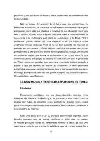 39
produtiva, como uma forma de louvar a Deus, melhorando as condições de vida
da comunidade.
Não se tratava do acúmulo de dinheiro para fins exibicionistas ou
hedonistas. Ao contrário, os prazeres e as distrações mundanas eram vistas pelos
protestantes como algo que afastava o indivíduo de sua obrigação moral para
com o trabalho. Quanto maior a riqueza produzida, maior a responsabilidade de
conservá-la e de multiplicá-la pela glória da comunidade e de Deus. Para o
protestante, ganhar dinheiro era uma obrigação moral que impunha certas
exigências práticas cotidianas. Você só iria ser bem-sucedido nos negócios se
pudesse ser uma pessoa confiável, pontual, metódica, cumpridora dos prazos,
perfeccionista. É isto que Weber chama de ética protestante, ou seja, um conjunto
de exigências sociais que levava os protestantes a se comportarem de uma
determinada forma em relação ao trabalho e à vida como um todo. A genialidade
de Weber estava em perceber que esta ética protestante acabou ajudando a
moldar o que ele chamou de espírito do capitalismo. A ética protestante
estrangulou o consumo, especialmente o de luxo, e liberou a ambição pelo lucro.
O esforço diário passou a ser não pelo ganho, mas pelo uso racional das posses.
Como resultado, os protestantes
3.3-KARL MARX E A HISTÓRIA DA EXPLORAÇÃO DO HOMEM
Introdução
Pensamento sociológico, em seu desenvolvimento, abordou níveis
diferentes de realidade. Sabemos que, se iluminarmos uma mesa cheia de
objetos com luzes de diferentes cores, partindo de diversos focos, estará
produzindo imagens distintas dos mesmos objetos. Nenhuma delas, entretanto, é
desnecessária ou incorreta.
Cada uma delas “põe à luz” ou privilegia determinados aspectos. Assim
também acontece com as teorias científicas e, entre elas, as sociais.
O método positivista expôs ao pensamento humano a idéias de que uma
sociedade é mais do que a soma de indivíduos, que há normas, instituições e
 
