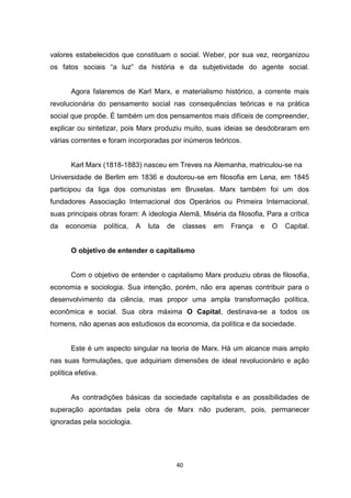 40
valores estabelecidos que constituam o social. Weber, por sua vez, reorganizou
os fatos sociais “a luz” da história e da subjetividade do agente social.
Agora falaremos de Karl Marx, e materialismo histórico, a corrente mais
revolucionária do pensamento social nas consequências teóricas e na prática
social que propõe. É também um dos pensamentos mais difíceis de compreender,
explicar ou sintetizar, pois Marx produziu muito, suas ideias se desdobraram em
várias correntes e foram incorporadas por inúmeros teóricos.
Karl Marx (1818-1883) nasceu em Treves na Alemanha, matriculou-se na
Universidade de Berlim em 1836 e doutorou-se em filosofia em Lena, em 1845
participou da liga dos comunistas em Bruxelas. Marx também foi um dos
fundadores Associação Internacional dos Operários ou Primeira Internacional,
suas principais obras foram: A ideologia Alemã, Miséria da filosofia, Para a crítica
da economia política, A luta de classes em França e O Capital.
O objetivo de entender o capitalismo
Com o objetivo de entender o capitalismo Marx produziu obras de filosofia,
economia e sociologia. Sua intenção, porém, não era apenas contribuir para o
desenvolvimento da ciência, mas propor uma ampla transformação política,
econômica e social. Sua obra máxima O Capital, destinava-se a todos os
homens, não apenas aos estudiosos da economia, da política e da sociedade.
Este é um aspecto singular na teoria de Marx. Há um alcance mais amplo
nas suas formulações, que adquiriam dimensões de ideal revolucionário e ação
política efetiva.
As contradições básicas da sociedade capitalista e as possibilidades de
superação apontadas pela obra de Marx não puderam, pois, permanecer
ignoradas pela sociologia.
 